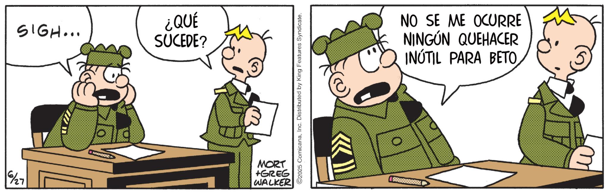 Conversation OCR: 6/27 SIGH... ¿QUÉ SUCEDE? APENDOND MORT +GREG WALKER ©2025 ComicanaInc. Distributed by King Features Syndicate. NO SE ME OCURRE NINGÚN QUEHACER INÚTIL PARA BETO ?? 6/27 SIGH ... ¿ QUÉ SUCEDE ? APENDOND MORT + GREG WALKER © 2025 ComicanaInc. Distributed by King Features Syndicate . NO SE ME OCURRE NINGÚN QUEHACER INÚTIL PARA BETO ??