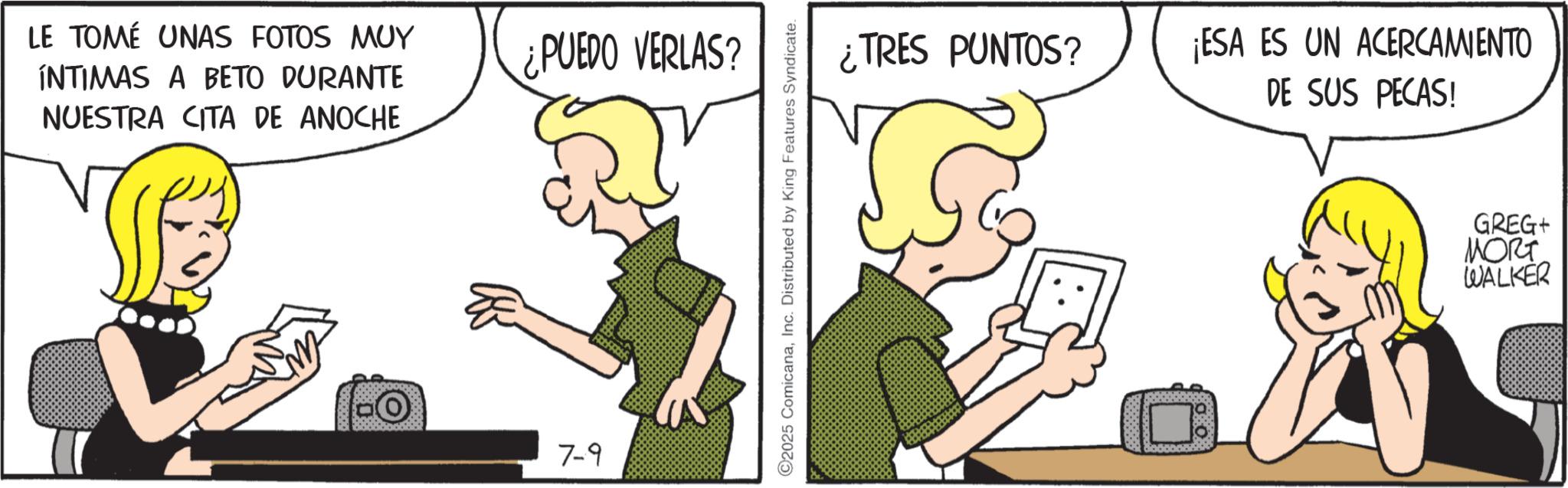Fictional character OCR: LE TOMÉ UNAS FOTOS MUY INTIMAS A BETO DURANTE NUESTRA CITA DE ANOCHE ¿PUEDO VERLAS? 7-9 ©2025 ComicanaInc. Distributed by King Features Syndicate. ¿TRES PUNTOS? ¡ESA ES UN ACERCAMIENTO DE SUS PECAS! GREG+ MORT WALKER LE TOMÉ UNAS FOTOS MUY INTIMAS A BETO DURANTE NUESTRA CITA DE ANOCHE ¿ PUEDO VERLAS ? 7-9 © 2025 ComicanaInc. Distributed by King Features Syndicate . ¿ TRES PUNTOS ? ¡ ESA ES UN ACERCAMIENTO DE SUS PECAS ! GREG + MORT WALKER