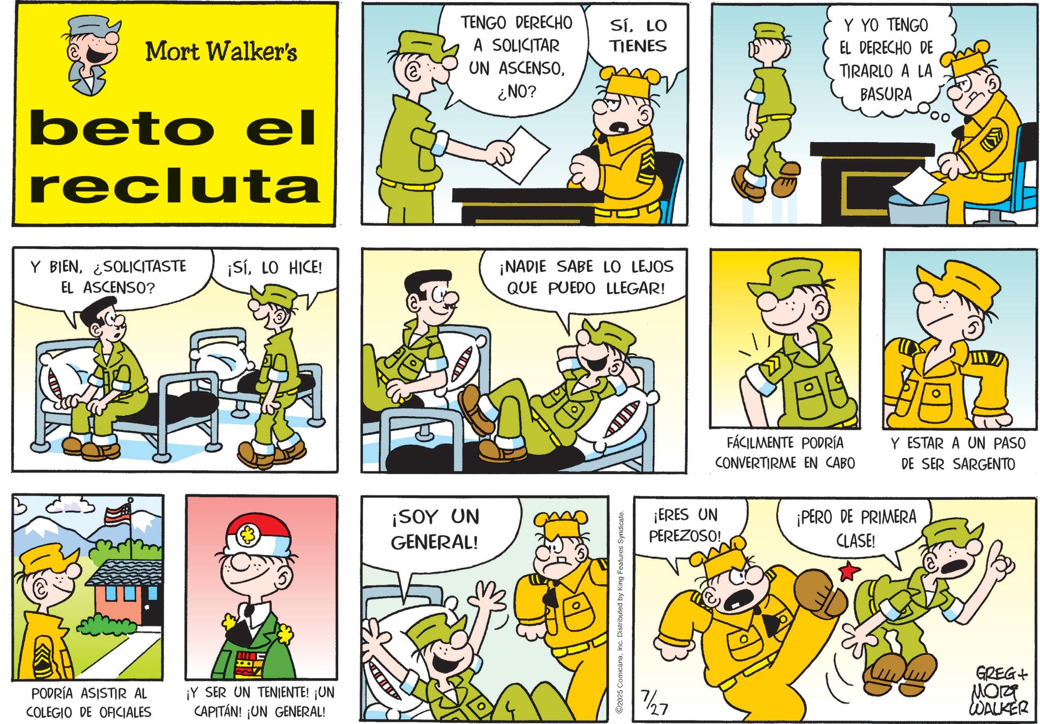 Animation OCR: TENGO DERECHO SíLO Y YO TENGO TIENES Mort Walker's beto el recluta A SOLICITAR UN ASCENSO¿NO? Y BIENLO HICE! EL ASCENSO? ¡NADIE SABE LO LEJOS QUE PUEDO LLEGAR! PODRÍA ASISTIR AL COLEGIO DE OFICIALES ¡Y SER UN TENIENTE! ¡UN CAPITÁN! ¡UN GENERAL! ¡SOY UN GENERAL! 2025 ComicanaInc. Distributed by King Features Syndicate. D 7/27 ¡ERES UN PEREZOSO! EL DERECHO DE TIRARLO A LA BASURA FÁCILMENTE PODRÍA CONVERTIRME EN CABO Y ESTAR A UN PASO DE SER SARGENTO ¡PERO DE PRIMERA CLASE! GREG+ ???? WALKER TENGO DERECHO SíLO Y YO TENGO TIENES Mort Walker's beto el recluta A SOLICITAR UN ASCENSO¿ NO ? Y BIENSOLICITASTE ¡ SíLO HICE ! EL ASCENSO ? ¡ NADIE SABE LO LEJOS QUE PUEDO LLEGAR ! PODRÍA ASISTIR AL COLEGIO DE OFICIALES ¡ Y SER UN TENIENTE ! ¡ UN CAPITÁN ! ¡ UN GENERAL ! ¡ SOY UN GENERAL ! 2025 ComicanaInc. Distributed by King Features Syndicate . D 7/27 ¡ ERES UN PEREZOSO ! EL DERECHO DE TIRARLO A LA BASURA FÁCILMENTE PODRÍA CONVERTIRME EN CABO Y ESTAR A UN PASO DE SER SARGENTO ¡ PERO DE PRIMERA CLASE ! GREG + ???? WALKER