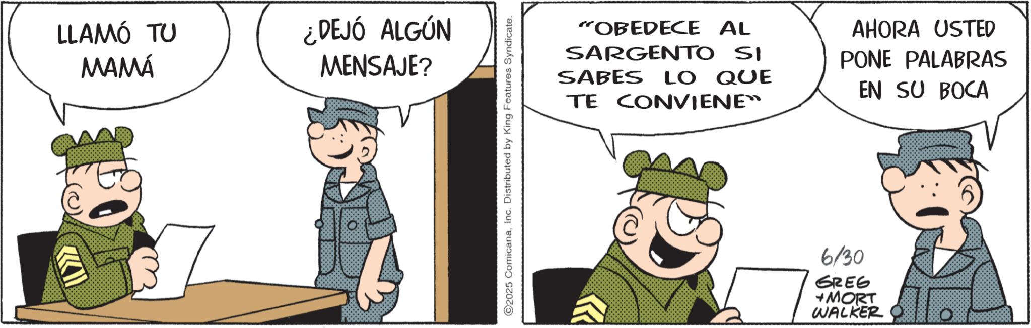 Comic book OCR: LLAMÓ TU MAMÁ ¿DEJÓ ALGÚN MENSAJE? ©2025 ComicanaInc. Distributed by King Features Syndicate. "OBEDECE AL SARGENTO SI SABES LO QUE TE CONVIENE™ AHORA USTED PONE PALABRAS EN SU BOCA 6/30 GREG +MORT WALKER LLAMÓ TU MAMÁ ¿ DEJÓ ALGÚN MENSAJE ? © 2025 ComicanaInc. Distributed by King Features Syndicate . " OBEDECE AL SARGENTO SI SABES LO QUE TE CONVIENE ™ AHORA USTED PONE PALABRAS EN SU BOCA 6/30 GREG + MORT WALKER