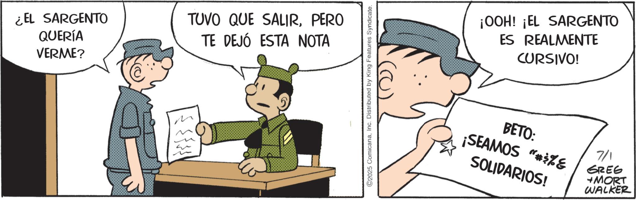 Publication OCR: EL SARGENTO QUERÍA VERME? TUVO QUE SALIRPERO TE DEJÓ ESTA NOTA ©2025 ComicanaInc. Distributed by King Features Syndicate. ¡OOH! ¡EL SARGENTO ES REALMENTE CURSIVO! BETO: ¡SEAMOS "#$%E SOLIDARIOS! 7/1 GREG +MORT WALKER EL SARGENTO QUERÍA VERME ? TUVO QUE SALIRPERO TE DEJÓ ESTA NOTA © 2025 ComicanaInc. Distributed by King Features Syndicate . ¡ OOH ! ¡ EL SARGENTO ES REALMENTE CURSIVO ! BETO : ¡ SEAMOS " # $ % E SOLIDARIOS ! 7/1 GREG + MORT WALKER