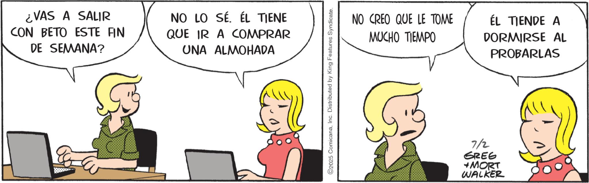 Comic book OCR: ¿VAS A SALIR CON BETO ESTE FIN DE SEMANA? NO LO SÉ. ÉL TIENE QUE IR A COMPRAR UNA ALMOHADA 2025 ComicanaInc. Distributed by King Features Syndicate. NO CREO QUE LE TOME MUCHO TIEMPO ÉL TIENDE A DORMIRSE AL PROBARLAS 7/2 GREG +MORT WALKER ¿ VAS A SALIR CON BETO ESTE FIN DE SEMANA ? NO LO SÉ . ÉL TIENE QUE IR A COMPRAR UNA ALMOHADA 2025 ComicanaInc. Distributed by King Features Syndicate . NO CREO QUE LE TOME MUCHO TIEMPO ÉL TIENDE A DORMIRSE AL PROBARLAS 7/2 GREG + MORT WALKER