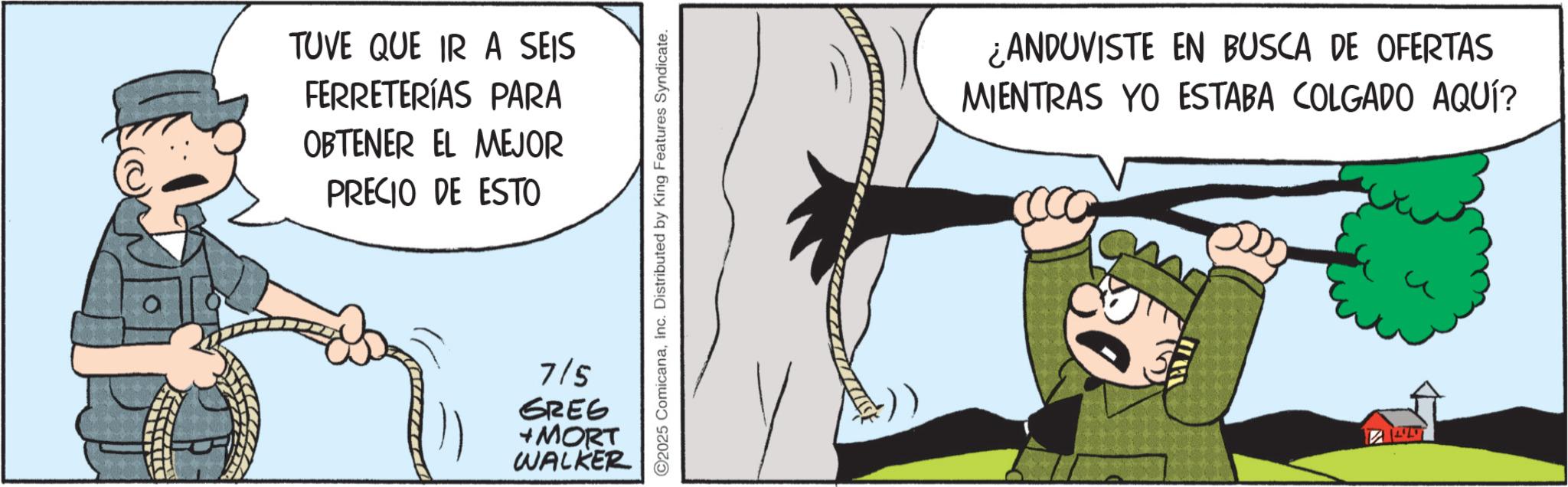 Photo caption OCR: TUVE QUE IR A SEIS FERRETERÍAS PARA OBTENER EL MEJOR PRECIO DE ESTO ©2025 ComicanaInc. Distributed by King Features Syndicate. 7/5 GREG +MORT WALKER ¿ANDUVISTE EN BUSCA DE OFERTAS MIENTRAS YO ESTABA COLGADO AQUÍ? TUVE QUE IR A SEIS FERRETERÍAS PARA OBTENER EL MEJOR PRECIO DE ESTO © 2025 ComicanaInc. Distributed by King Features Syndicate . 7/5 GREG + MORT WALKER ¿ ANDUVISTE EN BUSCA DE OFERTAS MIENTRAS YO ESTABA COLGADO AQUÍ ?