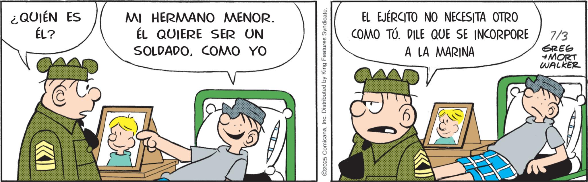 Gesture OCR: ¿QUIÉN ES ÉL? MI HERMANO MENOR. ÉL QUIERE SER UN SOLDADOCOMO YO ©2025 ComicanaInc. Distributed by King Features Syndicate. EL EJÉRCITO NO NECESITA OTRO COMO TU. DILE QUE SE INCORPORE A LA MARINA 7/3 GREG +MORT WALKER ¿ QUIÉN ES ÉL ? MI HERMANO MENOR . ÉL QUIERE SER UN SOLDADOCOMO YO © 2025 ComicanaInc. Distributed by King Features Syndicate . EL EJÉRCITO NO NECESITA OTRO COMO TU . DILE QUE SE INCORPORE A LA MARINA 7/3 GREG + MORT WALKER