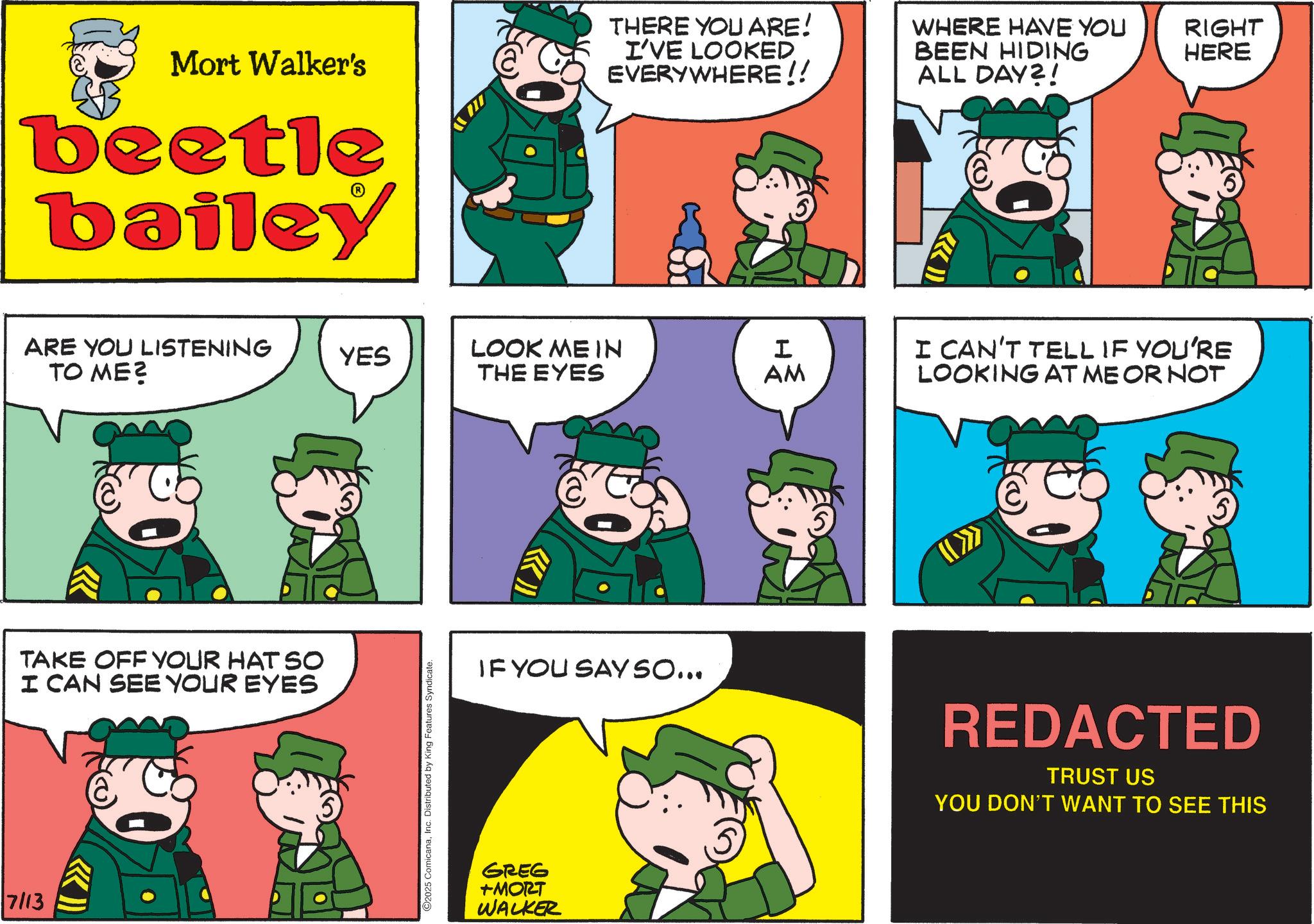 Publication OCR: Mort Walker's beetle bailey ARE YOU LISTENING TO ME? TAKE OFF YOUR HAT SO I CAN SEE YOUR EYES 7/13 THERE YOU ARE! I'VE LOOKED EVERYWHERE!! WHERE HAVE YOU BEEN HIDING RIGHT HERE ALL DAY?! YES LOOK ME IN THE EYES I AM ©2025 ComicanaInc. Distributed by King Features Syndicate. «» IF YOU SAY SO... GREG +MORT WALKER I CAN'T TELL IF YOU'RE LOOKING AT ME OR NOT REDACTED TRUST US YOU DON'T WANT TO SEE THIS Mort Walker's beetle bailey ARE YOU LISTENING TO ME ? TAKE OFF YOUR HAT SO I CAN SEE YOUR EYES 7/13 THERE YOU ARE ! I'VE LOOKED EVERYWHERE !! WHERE HAVE YOU BEEN HIDING RIGHT HERE ALL DAY ?! YES LOOK ME IN THE EYES I AM © 2025 ComicanaInc. Distributed by King Features Syndicate . « » IF YOU SAY SO ... GREG + MORT WALKER I CAN'T TELL IF YOU'RE LOOKING AT ME OR NOT REDACTED TRUST US YOU DON'T WANT TO SEE THIS