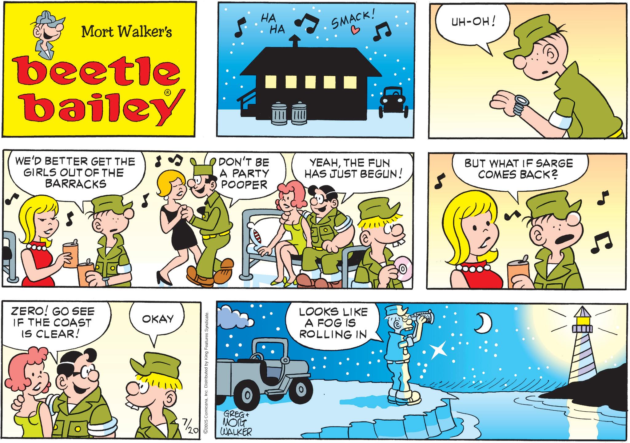 Animation OCR: HA SMACK! HA Mort Walker's beetle bailey WE'D BETTER GET THE GIRLS OUT OF THE BARRACKS DON'T BE A PARTY POOPER ZERO! GO SEE IF THE COAST IS CLEAR! OKAY ? 7/20 2025 ComicanaInc. Distributed by King Features Syndicate. GREG ???? WALKER UH-OH! YEAHTHE FUN HAS JUST BEGUN! BUT WHAT IF SARGE COMES BACK? LOOKS LIKE A FOG IS ROLLING IN D 5 HA SMACK ! HA Mort Walker's beetle bailey WE'D BETTER GET THE GIRLS OUT OF THE BARRACKS DON'T BE A PARTY POOPER ZERO ! GO SEE IF THE COAST IS CLEAR ! OKAY ? 7/20 2025 ComicanaInc. Distributed by King Features Syndicate . GREG ???? WALKER UH - OH ! YEAHTHE FUN HAS JUST BEGUN ! BUT WHAT IF SARGE COMES BACK ? LOOKS LIKE A FOG IS ROLLING IN D 5