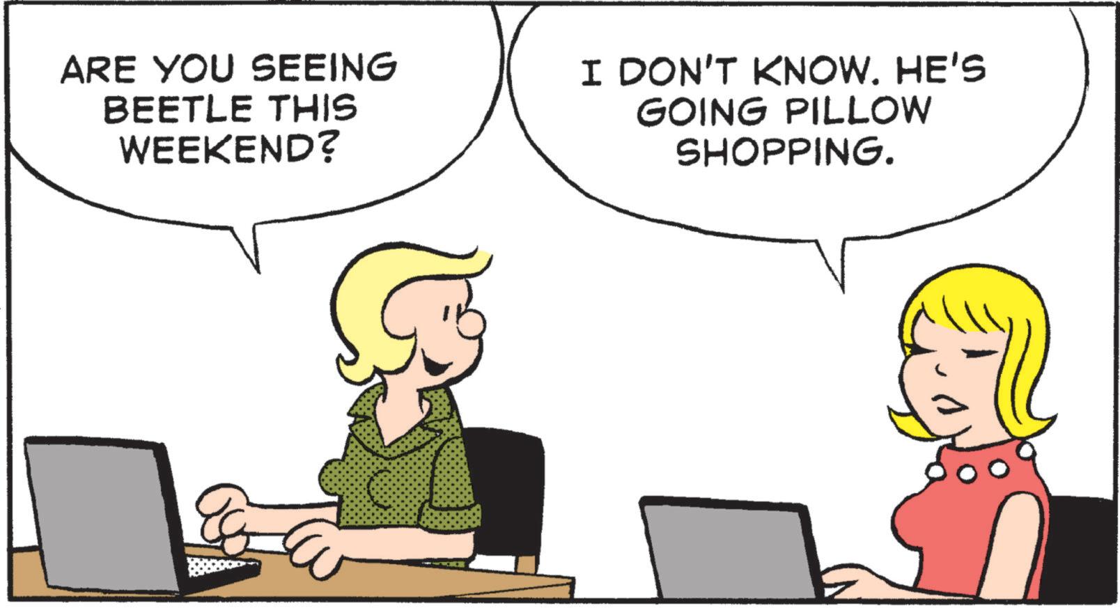 Animated cartoon OCR: ARE YOU SEEING BEETLE THIS WEEKEND? I DON'T KNOW. HE'S GOING PILLOW SHOPPING. ARE YOU SEEING BEETLE THIS WEEKEND ? I DON'T KNOW . HE'S GOING PILLOW SHOPPING .