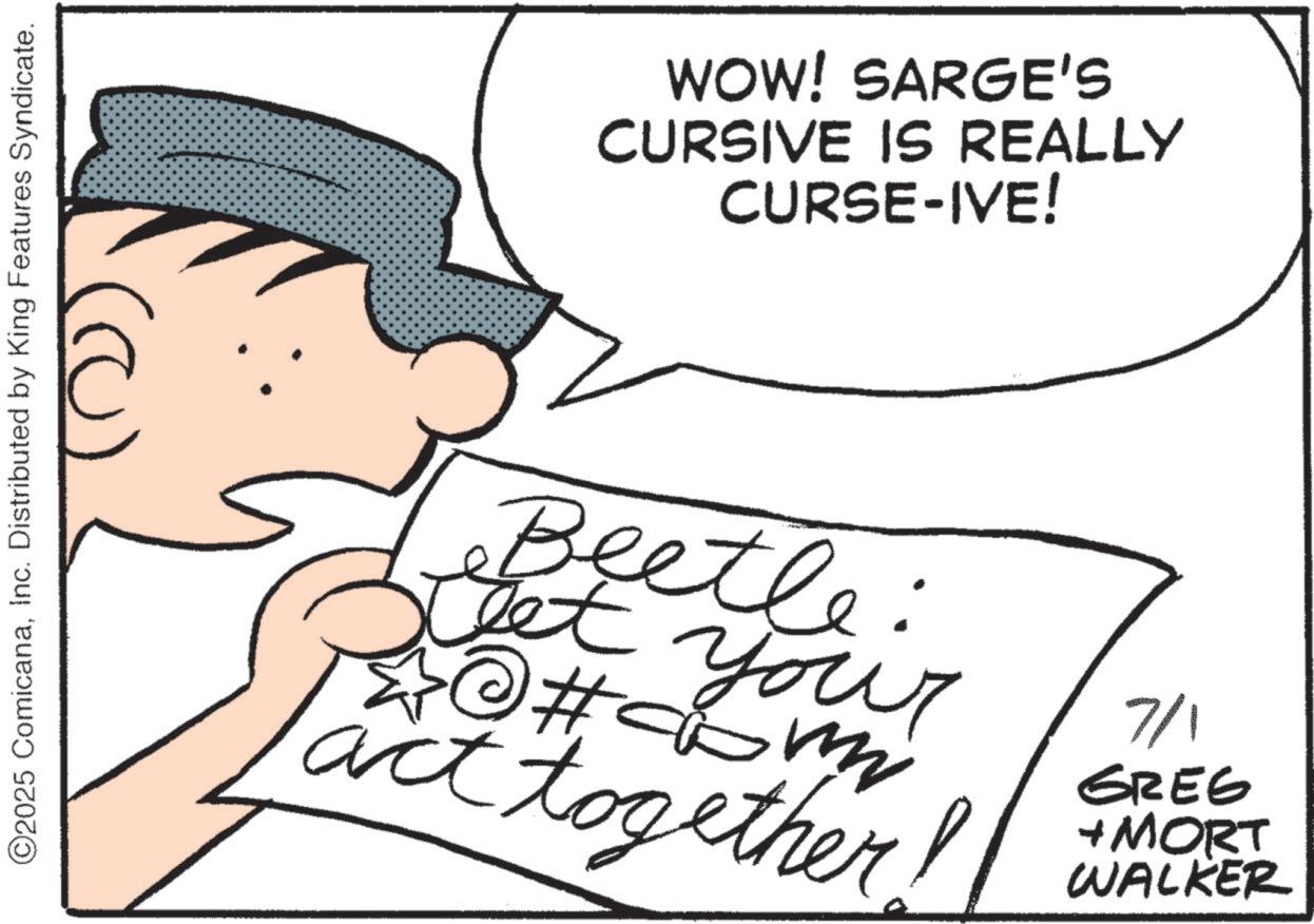 Photo caption OCR: ©2025 ComicanaInc. Distributed by King Features Syndicate. WOW! SARGE'S CURSIVE IS REALLY CURSE-IVE! Beetle: Get you act together #c 7/1 GREG + MORT WALKER © 2025 ComicanaInc. Distributed by King Features Syndicate . WOW ! SARGE'S CURSIVE IS REALLY CURSE - IVE ! Beetle : Get you act together #c 7/1 GREG + MORT WALKER