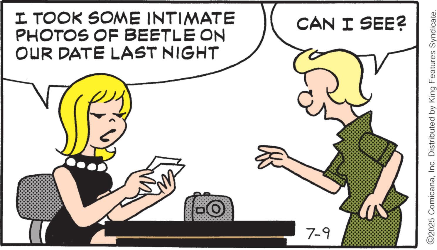 Animation OCR: I TOOK SOME INTIMATE PHOTOS OF BEETLE ON OUR DATE LAST NIGHT -O 7-9 CAN I SEE? ©2025 ComicanaInc. Distributed by King Features Syndicate. I TOOK SOME INTIMATE PHOTOS OF BEETLE ON OUR DATE LAST NIGHT -O 7-9 CAN I SEE ? © 2025 ComicanaInc. Distributed by King Features Syndicate .