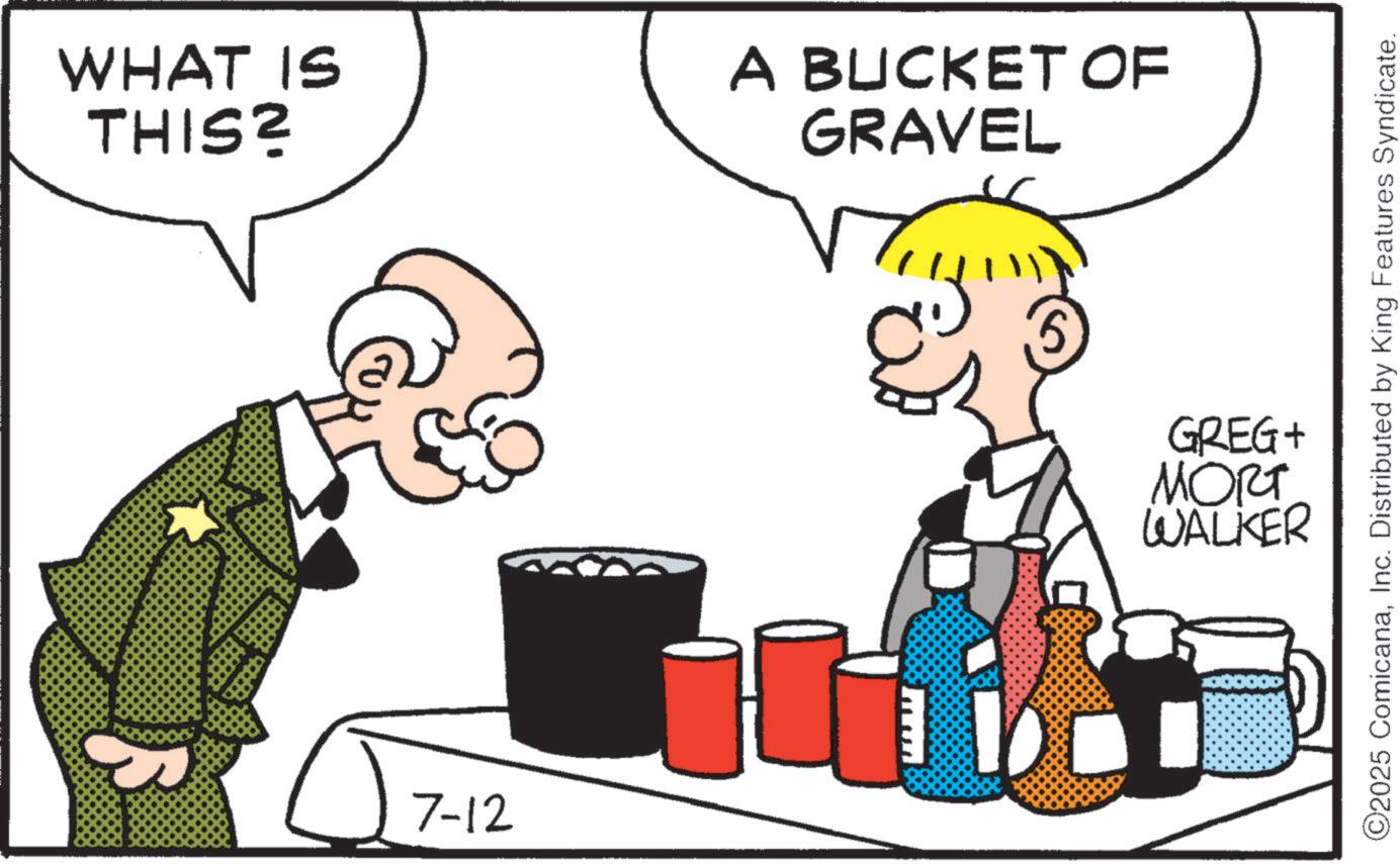 Illustration OCR: WHAT IS THIS? 7-12 A BUCKET OF GRAVEL ©2025 ComicanaInc. Distributed by King Features Syndicate. GREG+ MORT WALKER WHAT IS THIS ? 7-12 A BUCKET OF GRAVEL © 2025 ComicanaInc. Distributed by King Features Syndicate . GREG + MORT WALKER