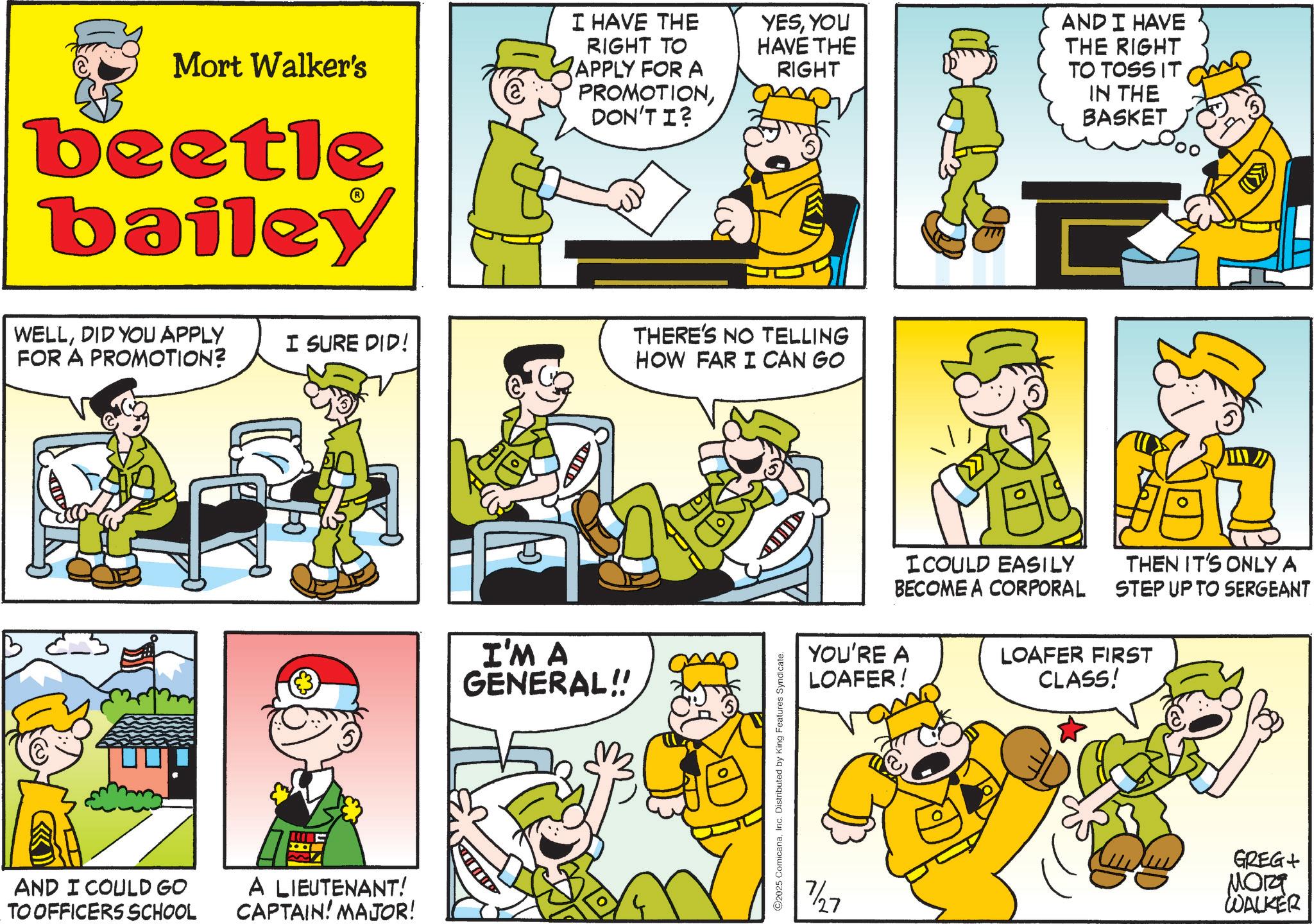Animation OCR: Mort Walker's beetle bailey I HAVE THE RIGHT TO APPLY FOR A PROMOTIONDON'T I? WELLDID YOU APPLY FOR A PROMOTION? AND I COULD GO TO OFFICERS SCHOOL YESYOU HAVE THE RIGHT I SURE DID! THERE'S NO TELLING HOW FAR I CAN GO A LIEUTENANT! CAPTAIN! MAJOR! I'M A GENERAL!! O2025 ComicanaInc. Distributed by King Features Syndicate. D 7/27 AND I HAVE THE RIGHT TO TOSS IT IN THE BASKET I COULD EASILY BECOME A CORPORAL THEN IT'S ONLY A STEP UP TO SERGEANT YOU'RE A LOAFER! LOAFER FIRST CLASS! GREG+ ???? WALKER Mort Walker's beetle bailey I HAVE THE RIGHT TO APPLY FOR A PROMOTIONDON'T I ? WELLDID YOU APPLY FOR A PROMOTION ? AND I COULD GO TO OFFICERS SCHOOL YESYOU HAVE THE RIGHT I SURE DID ! THERE'S NO TELLING HOW FAR I CAN GO A LIEUTENANT ! CAPTAIN ! MAJOR ! I'M A GENERAL !! O2025 ComicanaInc. Distributed by King Features Syndicate . D 7/27 AND I HAVE THE RIGHT TO TOSS IT IN THE BASKET I COULD EASILY BECOME A CORPORAL THEN IT'S ONLY A STEP UP TO SERGEANT YOU'RE A LOAFER ! LOAFER FIRST CLASS ! GREG + ???? WALKER