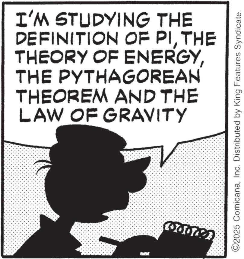 Photo caption OCR: I'M STUDYING THE DEFINITION OF PITHE THEORY OF ENERGYTHE PYTHAGOREAN THEOREM AND THE LAW OF GRAVITY 100000 ©2025 ComicanaInc. Distributed by King Features Syndicate. I'M STUDYING THE DEFINITION OF PITHE THEORY OF ENERGYTHE PYTHAGOREAN THEOREM AND THE LAW OF GRAVITY 100000 © 2025 ComicanaInc. Distributed by King Features Syndicate .