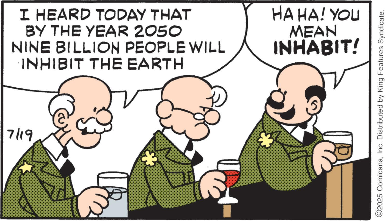 Animation OCR: I HEARD TODAY THAT BY THE YEAR 2050 NINE BILLION PEOPLE WILL INHIBIT THE EARTH HA HA! YOU MEAN INHABIT! 7/19 108 ©2025 ComicanaInc. Distributed by King Features Syndicate. I HEARD TODAY THAT BY THE YEAR 2050 NINE BILLION PEOPLE WILL INHIBIT THE EARTH HA HA ! YOU MEAN INHABIT ! 7/19 108 © 2025 ComicanaInc. Distributed by King Features Syndicate .