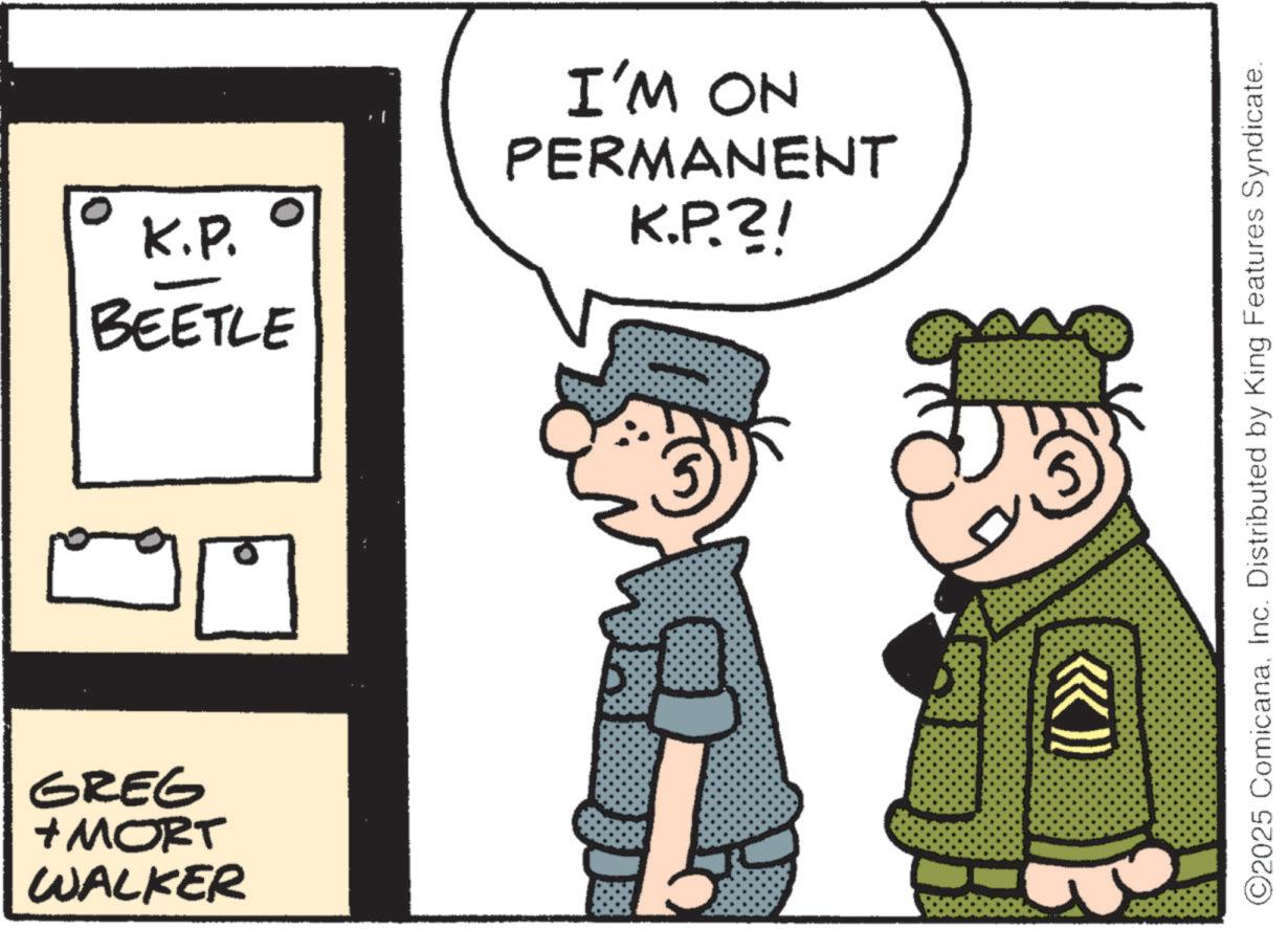Animated cartoon OCR: GREG + MORT WALKER K.P. BEETLE I'M ON PERMANENT K.P.?! ©2025 ComicanaInc. Distributed by King Features Syndicate. GREG + MORT WALKER K.P. BEETLE I'M ON PERMANENT K.P . ? ! © 2025 ComicanaInc. Distributed by King Features Syndicate .