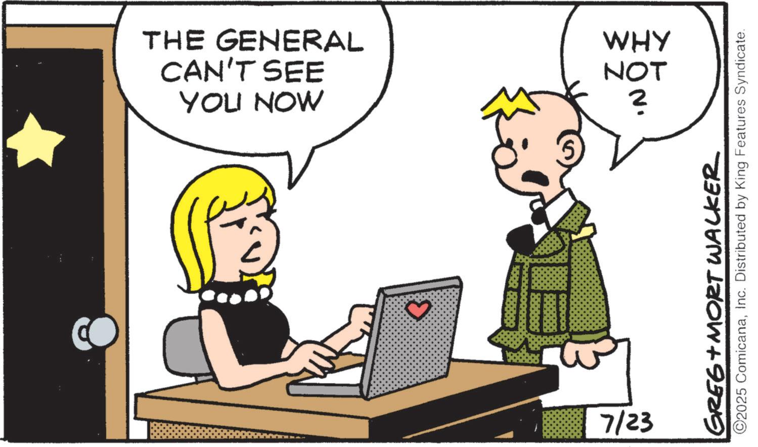 Fictional character OCR: YOU NOW CAN'T SEE THE GENERAL 3 7/23 WHY NOT ? GREG MORT WALKER ©2025 ComicanaInc. Distributed by King Features Syndicate. YOU NOW CAN'T SEE THE GENERAL 3 7/23 WHY NOT ? GREG MORT WALKER © 2025 ComicanaInc. Distributed by King Features Syndicate .
