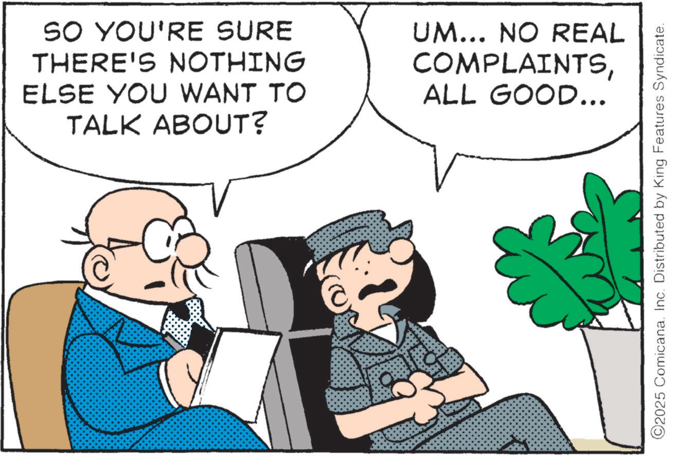 Pleased OCR: SO YOU'RE SURE THERE'S NOTHING ELSE YOU WANT TO TALK ABOUT? UM... NO REAL COMPLAINTSALL GOOD... ©2025 Comicana. Inc. Distributed by King Features Syndicate. SO YOU'RE SURE THERE'S NOTHING ELSE YOU WANT TO TALK ABOUT ? UM ... NO REAL COMPLAINTSALL GOOD ... © 2025 Comicana . Inc. Distributed by King Features Syndicate .