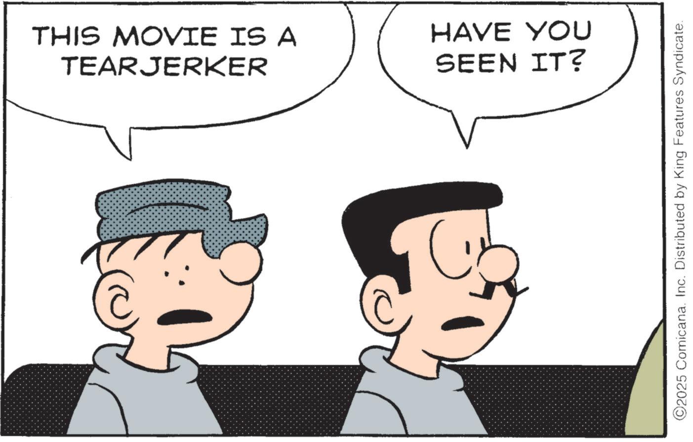 Pleased OCR: THIS MOVIE IS A TEARJERKER HAVE YOU SEEN IT? ©2025 Comicana. Inc. Distributed by King Features Syndicate. THIS MOVIE IS A TEARJERKER HAVE YOU SEEN IT ? © 2025 Comicana . Inc. Distributed by King Features Syndicate .