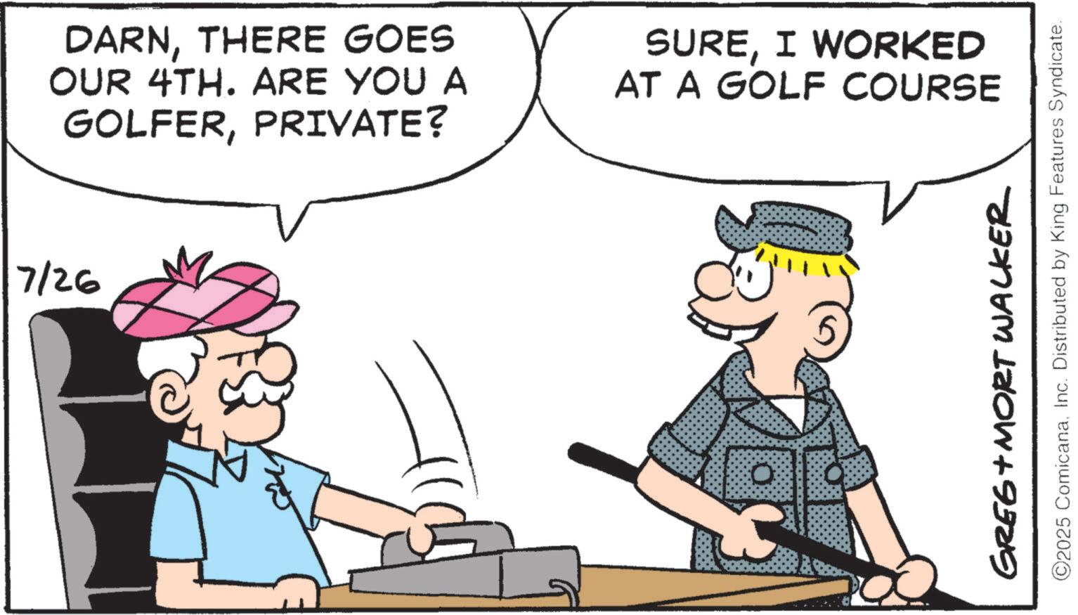 Iron OCR: 7/26 DARNTHERE GOES OUR 4TH. ARE YOU A GOLFERPRIVATE? SUREI WORKED AT A GOLF COURSE 0 GREE+MORT WALKER ©2025 ComicanaInc. Distributed by King Features Syndicate. 7/26 DARNTHERE GOES OUR 4TH . ARE YOU A GOLFERPRIVATE ? SUREI WORKED AT A GOLF COURSE 0 GREE + MORT WALKER © 2025 ComicanaInc. Distributed by King Features Syndicate .