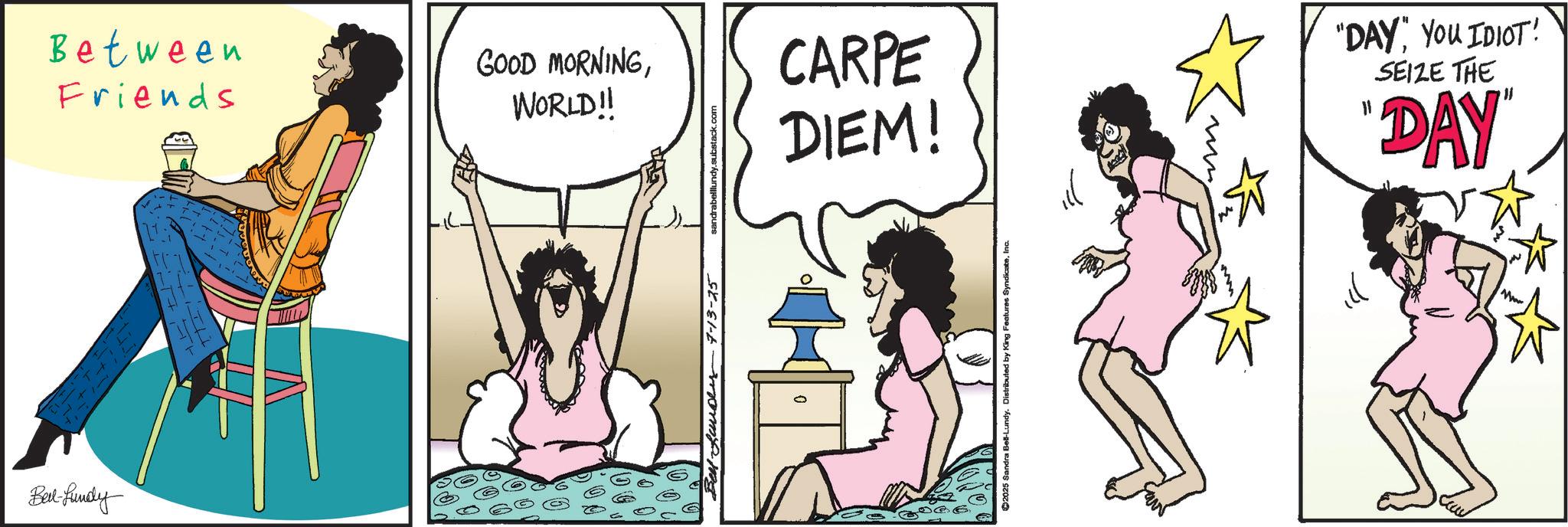 Foot OCR: Between Friends GOOD MORNINGWORLD!! Bed-fundy Bell Lander 7-13-25 sandrabelllundy.substack.com CARPE DIEM! 0 ©2025 Sandra Bel-Lundy. Distributed by King Features SyndicateInc. "DAY" YOU IDIOT! SEIZE THE "DAY" ??? Mw Between Friends GOOD MORNINGWORLD !! Bed - fundy Bell Lander 7-13-25 sandrabelllundy.substack.com CARPE DIEM ! 0 © 2025 Sandra Bel - Lundy . Distributed by King Features SyndicateInc. " DAY " YOU IDIOT ! SEIZE THE " DAY " ??? Mw
