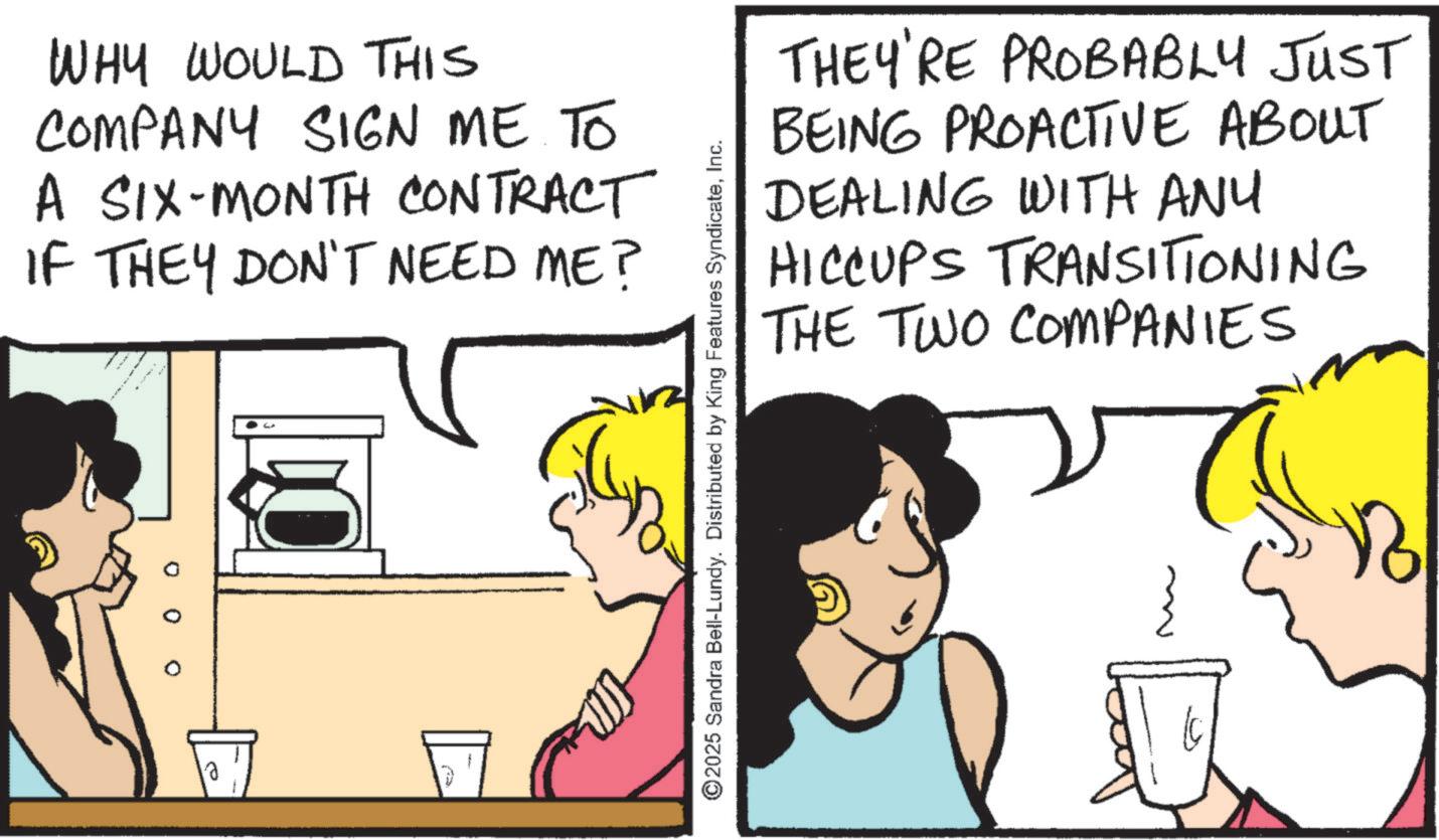 Animation OCR: WHY WOULD THIS COMPANY SIGN ME TO A SIX-MONTH CONTRACT IF THEY DON'T NEED ME? THEY'RE PROBABLY JUST BEING PROACTIVE ABOUT DEALING WITH ANY HICCUPS TRANSITIONING THE TWO COMPANIES ©2025 Sandra Bell-Lundy. Distributed by King Features SyndicateInc. 1 WHY WOULD THIS COMPANY SIGN ME TO A SIX - MONTH CONTRACT IF THEY DON'T NEED ME ? THEY'RE PROBABLY JUST BEING PROACTIVE ABOUT DEALING WITH ANY HICCUPS TRANSITIONING THE TWO COMPANIES © 2025 Sandra Bell - Lundy . Distributed by King Features SyndicateInc. 1
