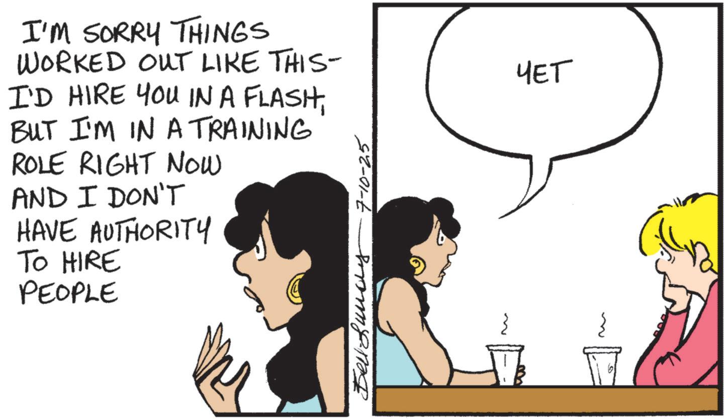 Animated cartoon OCR: I'M SORRY THINGS WORKED OUT LIKE THIS- I'D HIRE YOU IN A FLASHBUT I'M IN A TRAINING ROLE RIGHT NOW AND I DON'T HAVE AUTHORITY TO HIRE PEOPLE ???????? 7-10-25 ??? I'M SORRY THINGS WORKED OUT LIKE THIS- I'D HIRE YOU IN A FLASHBUT I'M IN A TRAINING ROLE RIGHT NOW AND I DON'T HAVE AUTHORITY TO HIRE PEOPLE ???????? 7-10-25 ???