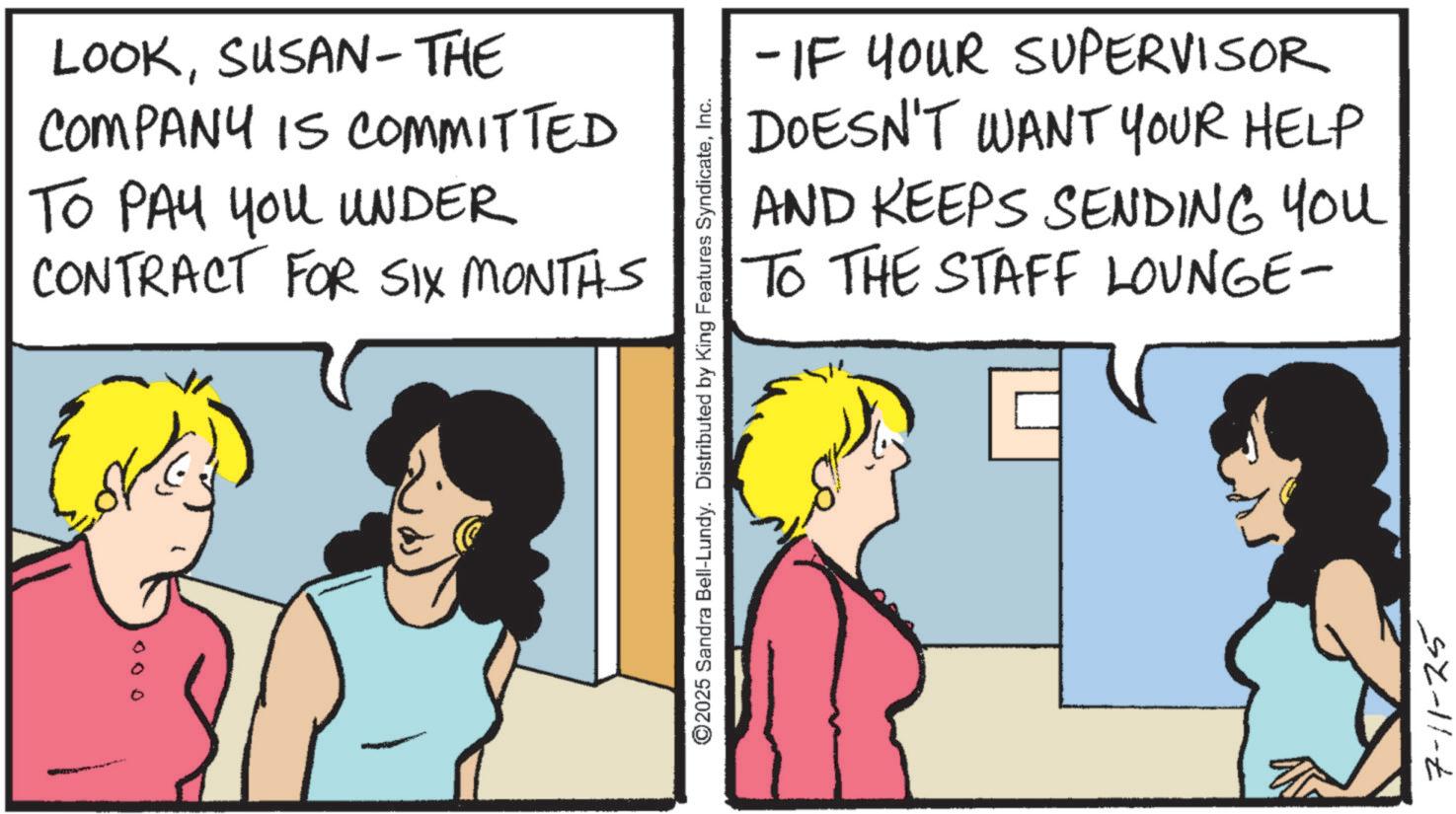 Animated cartoon OCR: 000 LOOKSUSAN-THE COMPANY IS COMMITTED TO PAY YOU UNDER CONTRACT FOR SIX MONTHS ©2025 Sandra Bell-Lundy. Distributed by King Features SyndicateInc. - IF YOUR SUPERVISOR DOESN'T WANT YOUR HELP AND KEEPS SENDING YOU TO THE STAFF LOUNGE- 7-11-25 000 LOOKSUSAN - THE COMPANY IS COMMITTED TO PAY YOU UNDER CONTRACT FOR SIX MONTHS © 2025 Sandra Bell - Lundy . Distributed by King Features SyndicateInc. - IF YOUR SUPERVISOR DOESN'T WANT YOUR HELP AND KEEPS SENDING YOU TO THE STAFF LOUNGE- 7-11-25