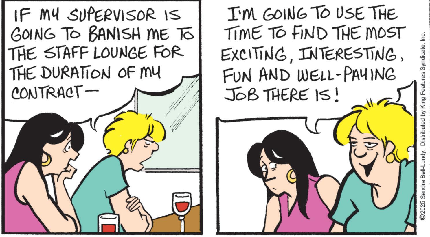 Fiction OCR: IF MY SUPERVISOR IS GOING TO BANISH ME TO THE STAFF LOUNGE FOR THE DURATION OF MY CONTRACT- I'M GOING TO USE THE TIME TO FIND THE MOST EXCITINGFUN AND WELL-PAYING JOB THERE IS! D ©2025 Sandra Bell-Lundy. Distributed by King Features SyndicateInc. IF MY SUPERVISOR IS GOING TO BANISH ME TO THE STAFF LOUNGE FOR THE DURATION OF MY CONTRACT- I'M GOING TO USE THE TIME TO FIND THE MOST EXCITINGFUN AND WELL - PAYING JOB THERE IS ! D © 2025 Sandra Bell - Lundy . Distributed by King Features Syndicate