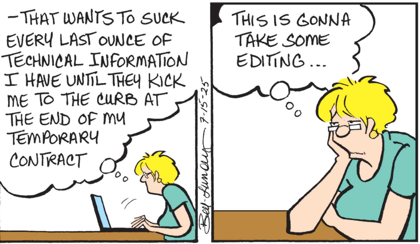 Pleased OCR: -THAT WANTS TO SUCK EVERY LAST OUNCE OF TECHNICAL INFORMATION I HAVE UNTIL THEY KICK ME TO THE CURB AT THE END OF MY TEMPORARY CONTRACT ? 7-15-25 moung-m THIS IS GONNA TAKE SOME EDITING... -THAT WANTS TO SUCK EVERY LAST OUNCE OF TECHNICAL INFORMATION I HAVE UNTIL THEY KICK ME TO THE CURB AT THE END OF MY TEMPORARY CONTRACT ? 7-15-25 moung - m THIS IS GONNA TAKE SOME EDITING ...