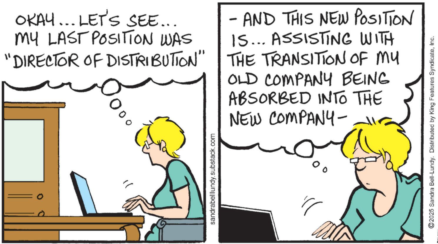Text OCR: OKAY... LET'S SEE... MY LAST POSITION WAS "DIRECTOR OF DISTRIBUTION" - AND THIS NEW POSITION IS... ASSISTING WITH THE TRANSITION OF MY OLD COMPANY BEING ABSORBED INTO THE NEW COMPANY- sandrabelllundy.substack.com ©2025 Sandra Bell-Lundy. Distributed by King Features SyndicateInc. OKAY ... LET'S SEE ... MY LAST POSITION WAS " DIRECTOR OF DISTRIBUTION " - AND THIS NEW POSITION IS ... ASSISTING WITH THE TRANSITION OF MY OLD COMPANY BEING ABSORBED INTO THE NEW COMPANY- sandrabelllundy.substack.com © 2025 Sandra Bell - Lundy . Distributed by King Features Syndicate