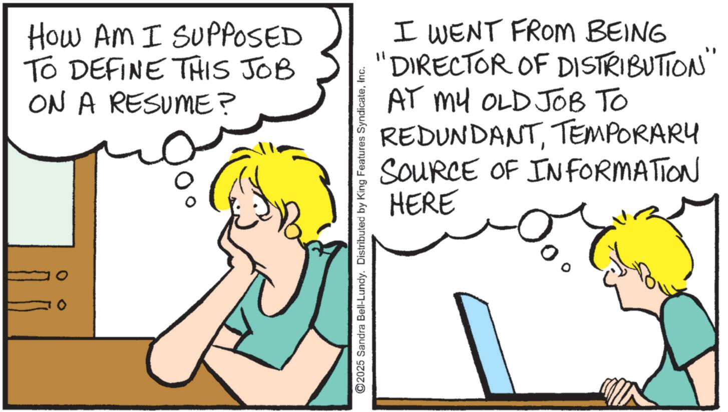 Pleased OCR: How AM I SUPPOSED TO DEFINE THIS JOB ON A RESUME? I WENT FROM BEING "DIRECTOR OF DISTRIBUTION' AT MY OLD JOB TO TEMPORARY REDUNDANTSOURCE OF INFORMATION HERE ©2025 Sandra Bell-Lundy. Distributed by King Features SyndicateInc. How AM I SUPPOSED TO DEFINE THIS JOB ON A RESUME ? I WENT FROM BEING " DIRECTOR OF DISTRIBUTION ' AT MY OLD JOB TO TEMPORARY REDUNDANTSOURCE OF INFORMATION HERE © 2025 Sandra Bell - Lundy . Distributed by King Features Syndicate
