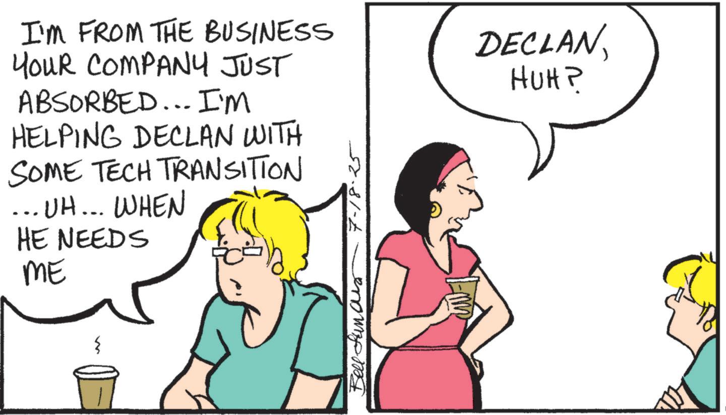 Cartoon OCR: I'M FROM THE BUSINESS YOUR COMPANY JUST ABSORBED... I'M HELPING DECLAN WITH SOME TECH TRANSITION ... UH... WHEN HE NEEDS ME w Bell Sunar 7-18-25 DECLANHUH? I'M FROM THE BUSINESS YOUR COMPANY JUST ABSORBED ... I'M HELPING DECLAN WITH SOME TECH TRANSITION ... UH ... WHEN HE NEEDS ME w Bell Sunar 7-18-25 DECLANHUH ?