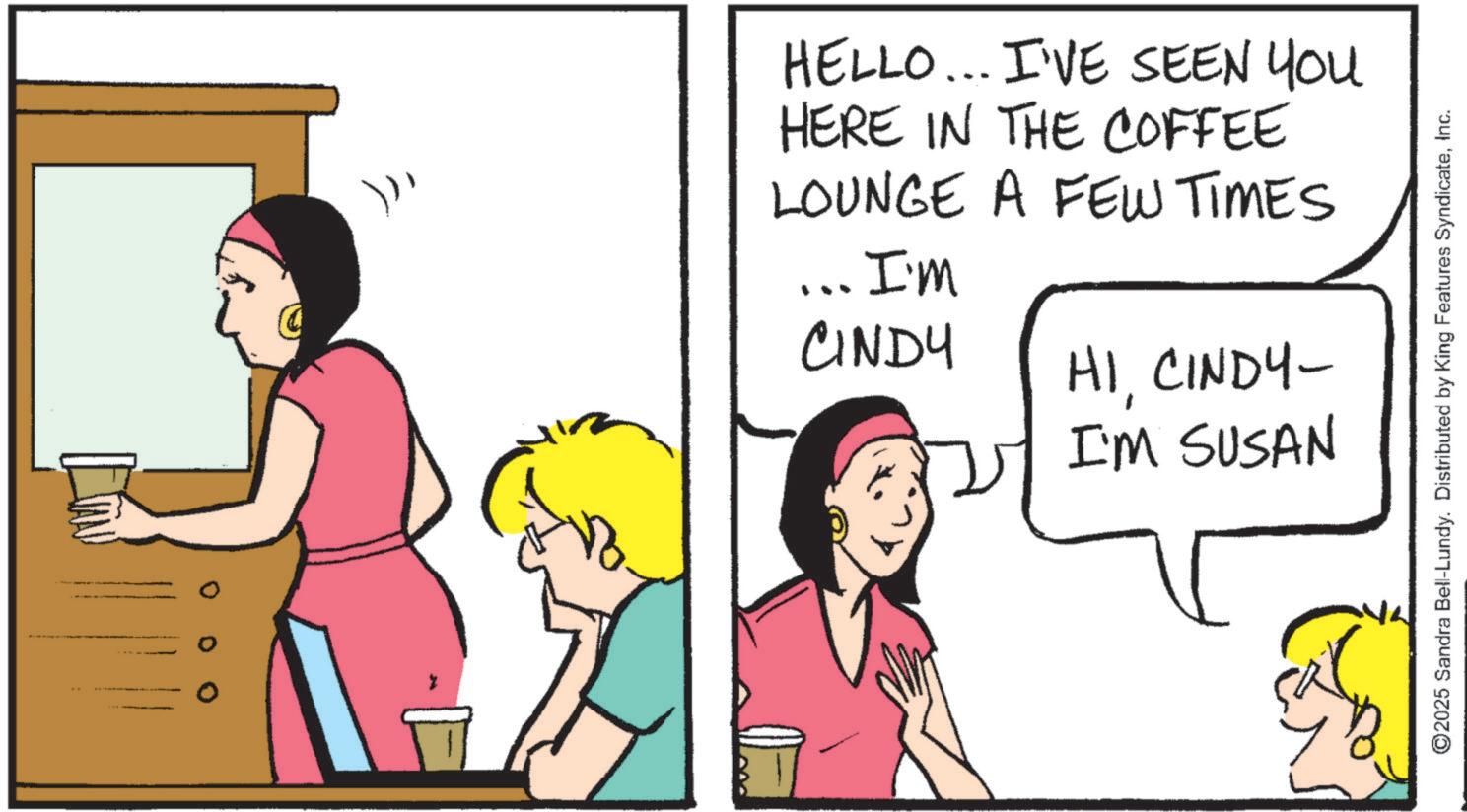 Comics OCR: HELLO... I'VE SEEN YOU HERE IN THE COFFEE LOUNGE A FEW TIMES I'm CINDY HICINDY- I'M SUSAN ©2025 Sandra Bell-Lundy. Distributed by King Features SyndicateInc. HELLO ... I'VE SEEN YOU HERE IN THE COFFEE LOUNGE A FEW TIMES I'm CINDY HICINDY- I'M SUSAN © 2025 Sandra Bell - Lundy . Distributed by King Features Syndicate