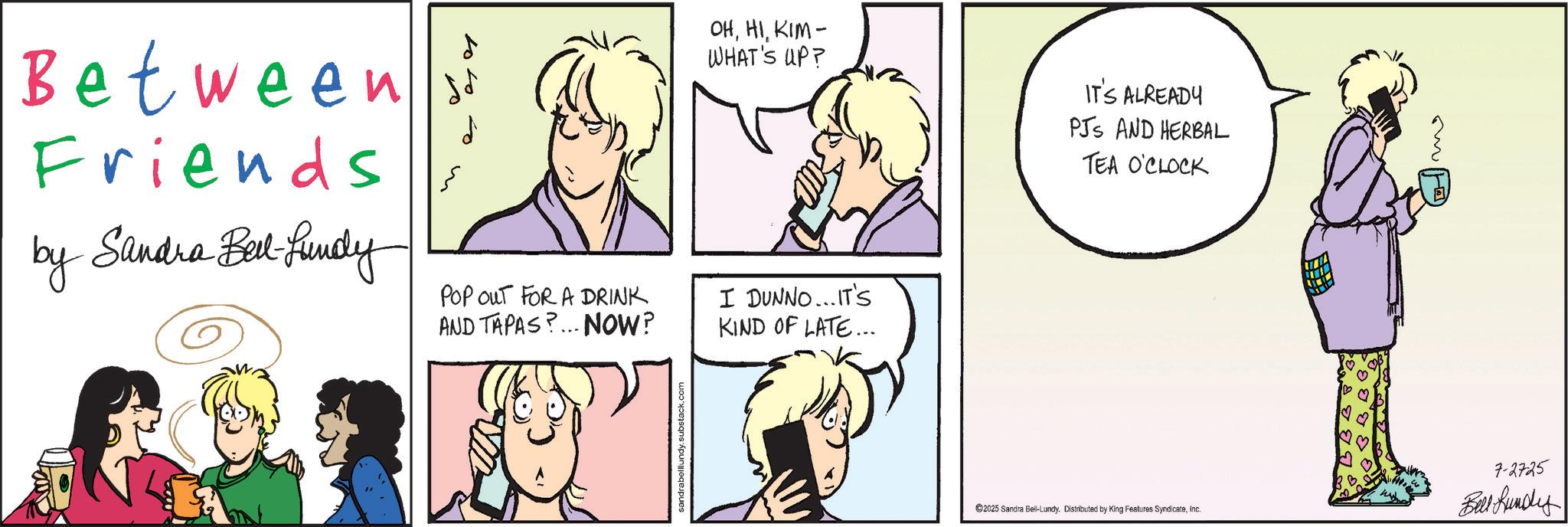 Comic book OCR: Between s Friends by Sandra Bell-fundy POP OUT FOR A DRINK AND TAPAS?... NOW? OHKIM- WHAT'S UP? I DUNNO...IT'S KIND OF LATE... IT'S ALREADY PJS AND HERBAL TEA O'CLOCK sandrabelllundy.substack.com 2025 Sandra Bell-Lundy. Distributed by King Features SyndicateInc. 7-2725 Bell Lundy Between s Friends by Sandra Bell - fundy POP OUT FOR A DRINK AND TAPAS ? ... NOW ? OHKIM- WHAT'S UP ? I DUNNO ... IT'S KIND OF LATE ... IT'S ALREADY PJS AND HERBAL TEA O'CLOCK sandrabelllundy.substack.com 2025 Sandra Bell - Lundy . Distributed by King Features SyndicateInc. 7-2725 Bell Lundy
