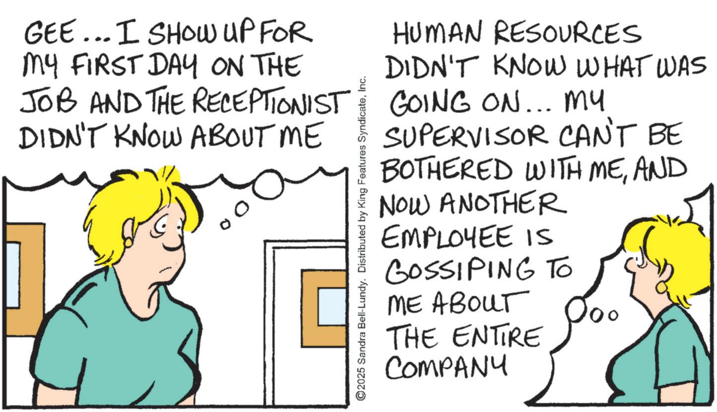 Pleased OCR: GEE... I SHOW UP FOR MY FIRST DAY ON THE JOB AND THE RECEPTIONIST DIDN'T KNOW ABOUT ME ©2025 Sandra Bell-Lundy. Distributed by King Features SyndicateInc. HUMAN RESOURCES DIDN'T KNOW WHAT WAS GOING ON... MY SUPERVISOR CAN'T BE BOTHERED WITH MEAND NOW ANOTHER EMPLOYEE IS GOSSIPING TO ME ABOUT THE ENTIRE COMPANY GEE ... I SHOW UP FOR MY FIRST DAY ON THE JOB AND THE RECEPTIONIST DIDN'T KNOW ABOUT ME © 2025 Sandra Bell - Lundy . Distributed by King Features SyndicateInc. HUMAN RESOURCES DIDN'T KNOW WHAT WAS GOING ON ... MY SUPERVISOR CAN'T BE BOTHERED WITH MEAND NOW ANOTHER EMPLOYEE IS GOSSIPING TO ME ABOUT THE ENTIRE COMPANY