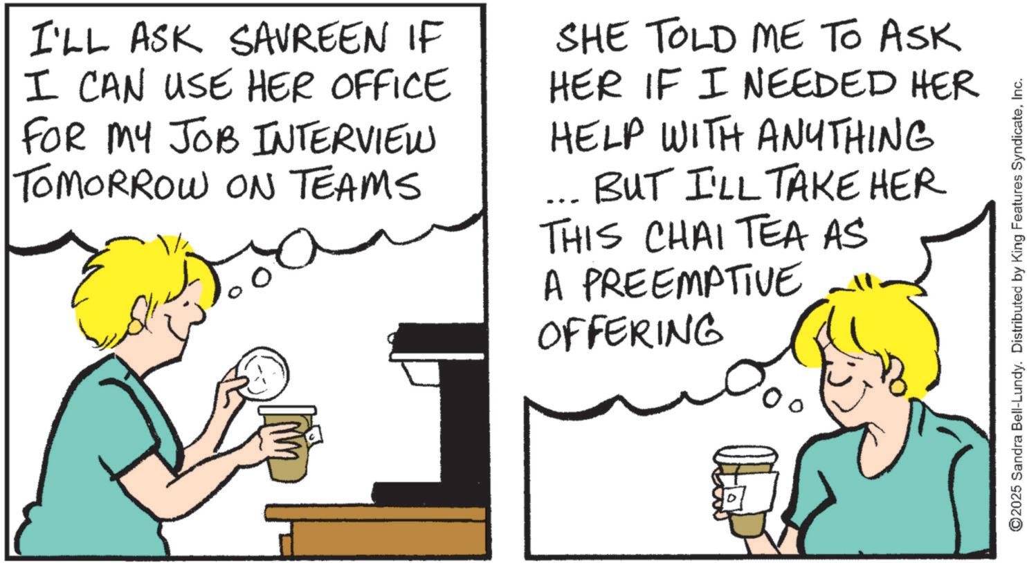 Comics OCR: I'LL ASK SAVREEN IF I CAN USE HER OFFICE FOR MY JOB INTERVIEW TOMORROW ON TEAMS ??? ??? SHE TOLD ME TO ASK HER IF I NEEDED HER HELP WITH ANYTHING ... BUT I'LL TAKE HER THIS CHAI TEA AS A PREEMPTIVE OFFERING ©2025 Sandra Bell-Lundy. Distributed by King Features SyndicateInc. I'LL ASK SAVREEN IF I CAN USE HER OFFICE FOR MY JOB INTERVIEW TOMORROW ON TEAMS ??? ??? SHE TOLD ME TO ASK HER IF I NEEDED HER HELP WITH ANYTHING ... BUT I'LL TAKE HER THIS CHAI TEA AS A PREEMPTIVE OFFERING © 2025 Sandra Bell - Lundy . Distributed by King Features Syndicate