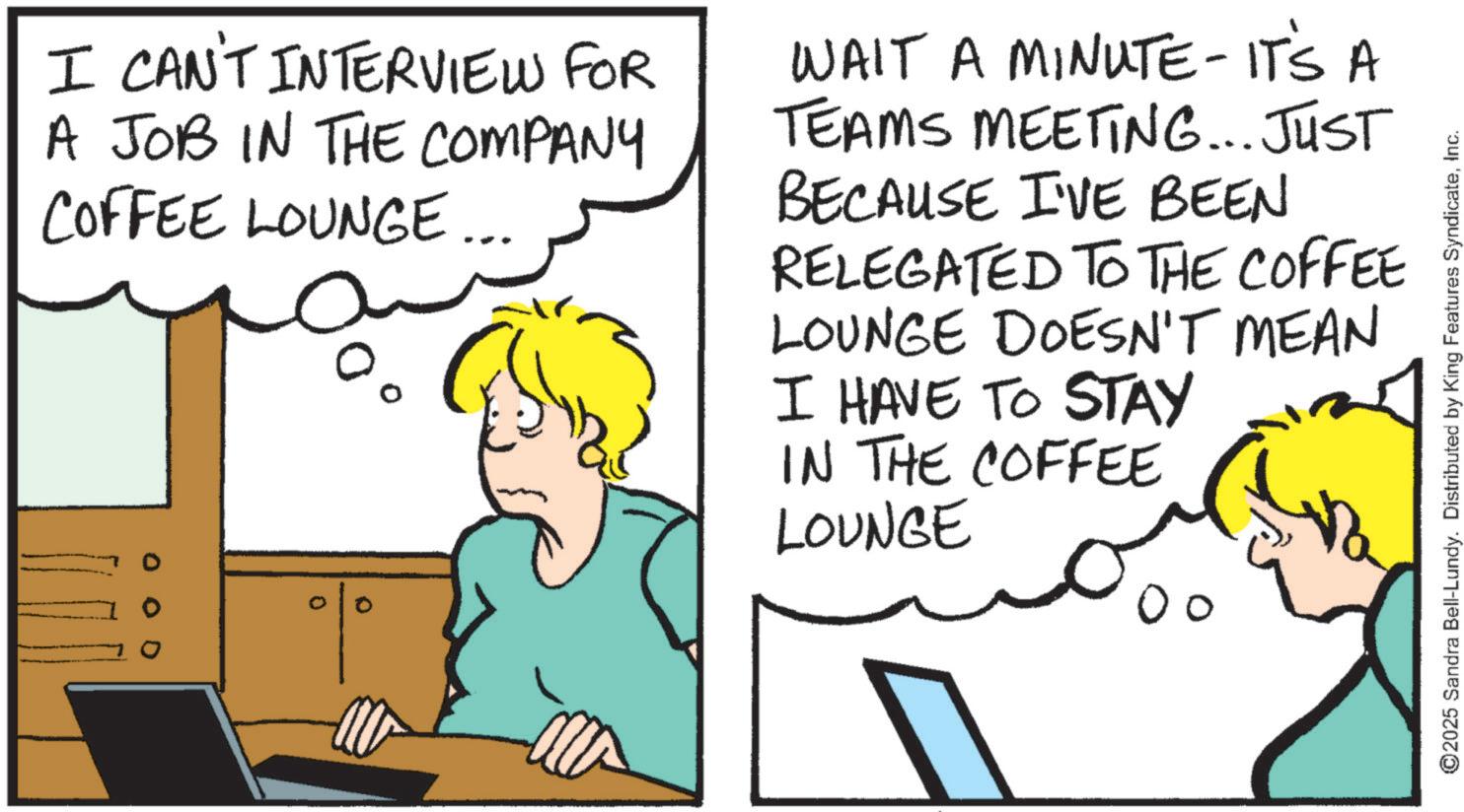 Comics OCR: I CAN'T INTERVIEW FOR A JOB IN THE COMPANY COFFEE LOUNGE 0 % WAIT A MINUTE - IT'S A TEAMS MEETING... JUST BECAUSE I'VE BEEN RELEGATED TO THE COFFEE LOUNGE DOESN'T MEAN I HAVE TO STAY IN THE COFFEE LOUNGE ?? ©2025 Sandra Bell-Lundy. Distributed by King Features SyndicateInc. I CAN'T INTERVIEW FOR A JOB IN THE COMPANY COFFEE LOUNGE 0 % WAIT A MINUTE - IT'S A TEAMS MEETING ... JUST BECAUSE I'VE BEEN RELEGATED TO THE COFFEE LOUNGE DOESN'T MEAN I HAVE TO STAY IN THE COFFEE LOUNGE ?? © 2025 Sandra Bell - Lundy . Distributed by King Features Syndicate