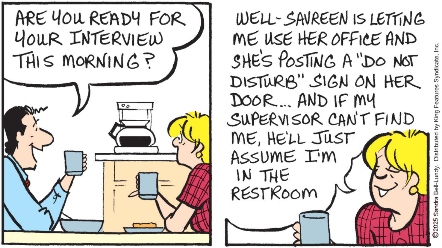 Animated cartoon OCR: ARE YOU READY FOR YOUR INTERVIEW THIS MORNING? 00 WELL-SAVREEN IS LETTING ME USE HER OFFICE AND SHE'S POSTING A "DO NOT DISTURB" SIGN ON HER DOOR... AND IF MY SUPERVISOR CAN'T FIND MEHE'LL JUST ASSUME I'M IN THE RESTROOM ©2025 Sandra Bell-Lundy. Distributed by King Features SyndicateInc. ARE YOU READY FOR YOUR INTERVIEW THIS MORNING ? 00 WELL - SAVREEN IS LETTING ME USE HER OFFICE AND SHE'S POSTING A " DO NOT DISTURB " SIGN ON HER DOOR ... AND IF MY SUPERVISOR CAN'T FIND MEHE'LL JUST ASSUME I'M IN THE RESTROOM © 2025 Sandra Bell - Lundy . Distributed by King Features Syndicate