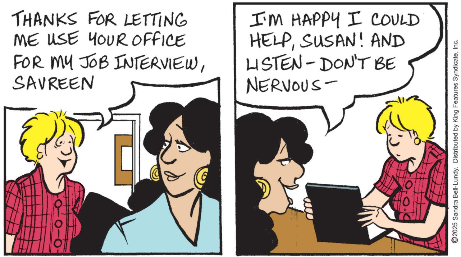 Publication OCR: THANKS FOR LETTING ME USE YOUR OFFICE FOR MY JOB INTERVIEWSAVREEN I'M HAPPY I COULD HELPSUSAN! AND LISTEN - DON'T BE NERVOUS- 0-0- ©2025 Sandra Bell-Lundy. Distributed by King Features SyndicateInc. THANKS FOR LETTING ME USE YOUR OFFICE FOR MY JOB INTERVIEWSAVREEN I'M HAPPY I COULD HELPSUSAN ! AND LISTEN - DON'T BE NERVOUS- 0-0- © 2025 Sandra Bell - Lundy . Distributed by King Features Syndicate