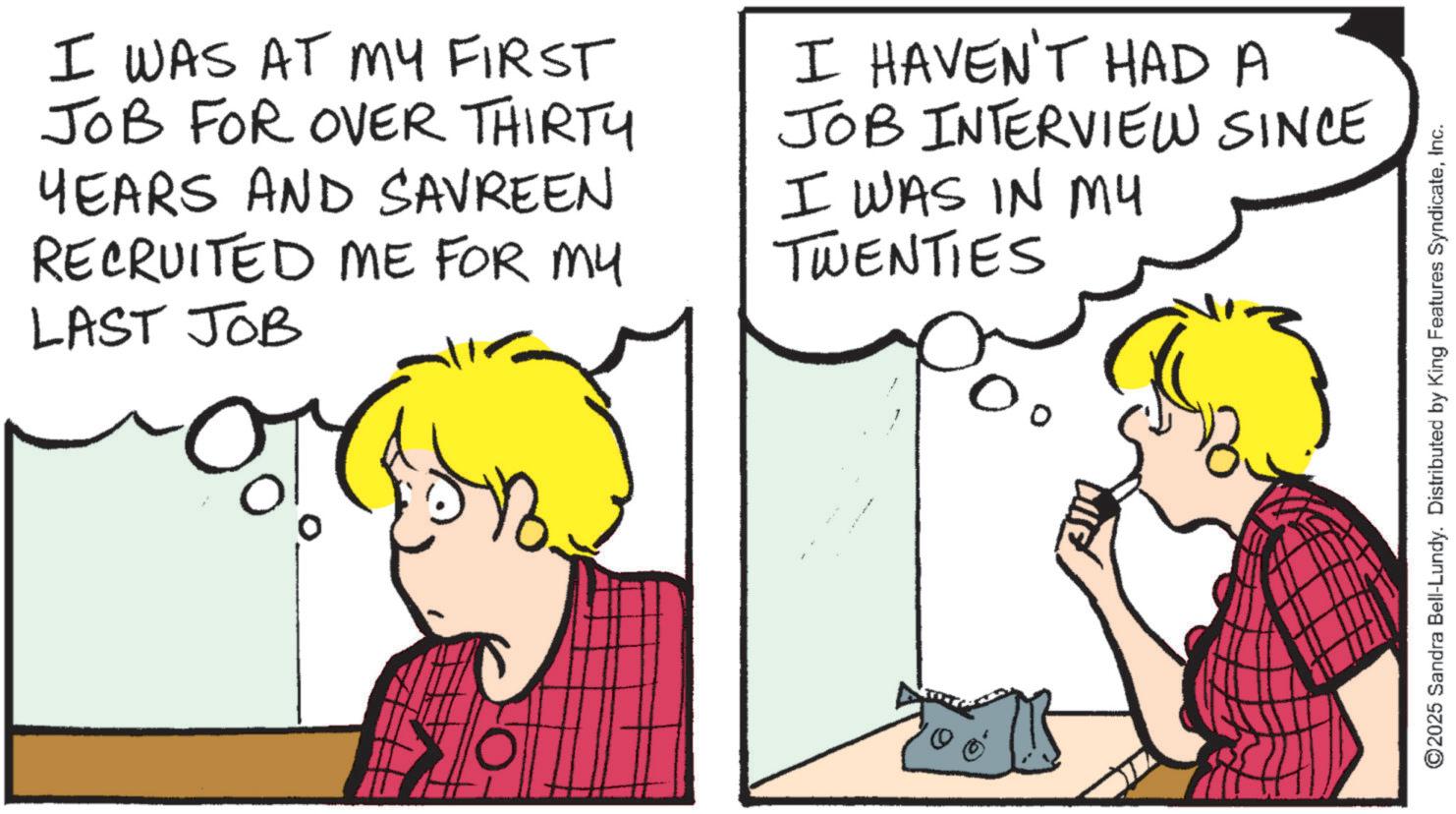 Animated cartoon OCR: I WAS AT MY FIRST JOB FOR OVER THIRTY YEARS AND SAVREEN RECRUITED ME FOR MY LAST JOB I HAVEN'T HAD A JOB INTERVIEW SINCE I WAS IN MY TWENTIES 00 ©2025 Sandra Bell-Lundy. Distributed by King Features SyndicateInc. I WAS AT MY FIRST JOB FOR OVER THIRTY YEARS AND SAVREEN RECRUITED ME FOR MY LAST JOB I HAVEN'T HAD A JOB INTERVIEW SINCE I WAS IN MY TWENTIES 00 © 2025 Sandra Bell - Lundy . Distributed by King Features Syndicate