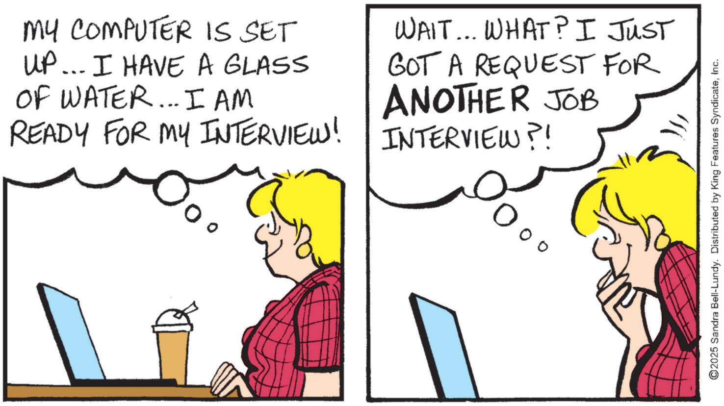 Animation OCR: MY COMPUTER IS SET UP... I HAVE A GLASS ?? OF WATER... I AM READY FOR MY INTERVIEW! WAIT... WHAT? I JUST GOT A REQUEST FOR ANOTHER JOB INTERVIEW?! O° Doo ©2025 Sandra Bell-Lundy. Distributed by King Features SyndicateInc. MY COMPUTER IS SET UP ... I HAVE A GLASS ?? OF WATER ... I AM READY FOR MY INTERVIEW ! WAIT ... WHAT ? I JUST GOT A REQUEST FOR ANOTHER JOB INTERVIEW ?! O ° Doo © 2025 Sandra Bell - Lundy . Distributed by King Features Syndicate