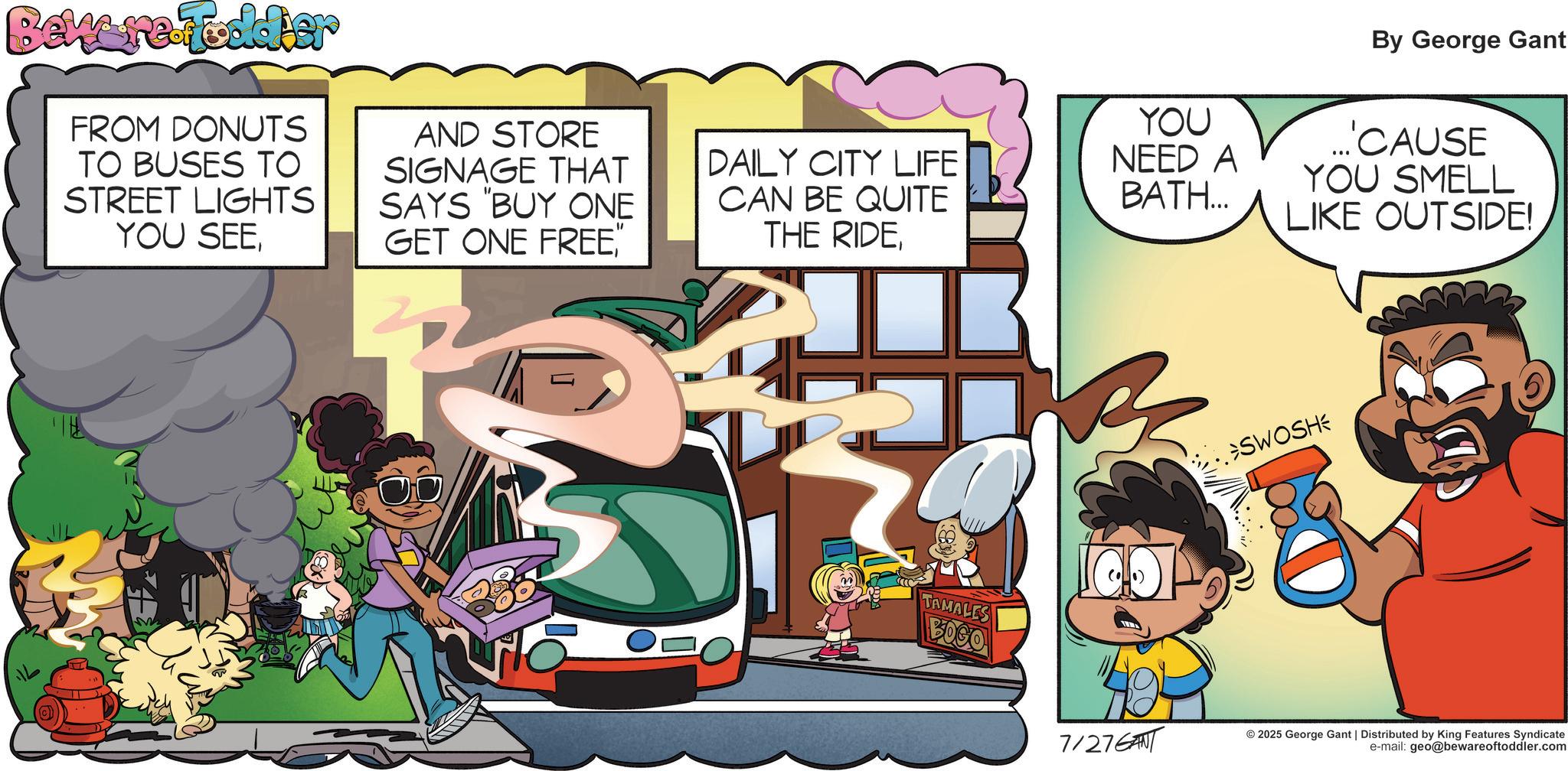 Illustration OCR: Beware Foodier FROM DONUTS TO BUSES TO STREET LIGHTS YOU SEEAND STORE SIGNAGE THAT SAYS "BUY ONE GET ONE FREE " DAILY CITY LIFE CAN BE QUITE THE RIDEBy George Gant YOU NEED A BATH... ...'CAUSE YOU SMELL LIKE OUTSIDE! >SWOSH TAMALES BOSO 49 7/276ANT © 2025 George Gant | Distributed by King Features Syndicate e-mail: geo@bewareoftoddler.com Beware Foodier FROM DONUTS TO BUSES TO STREET LIGHTS YOU SEEAND STORE SIGNAGE THAT SAYS " BUY ONE GET ONE FREE " DAILY CITY LIFE CAN BE QUITE THE RIDEBy George Gant YOU NEED A BATH ... ... ' CAUSE YOU SMELL LIKE OUTSIDE ! > SWOSH TAMALES BOSO 49 7 / 276ANT © 2025 George Gant | Distributed by King Features Syndicate e - mail : geo@bewareoftoddler.com