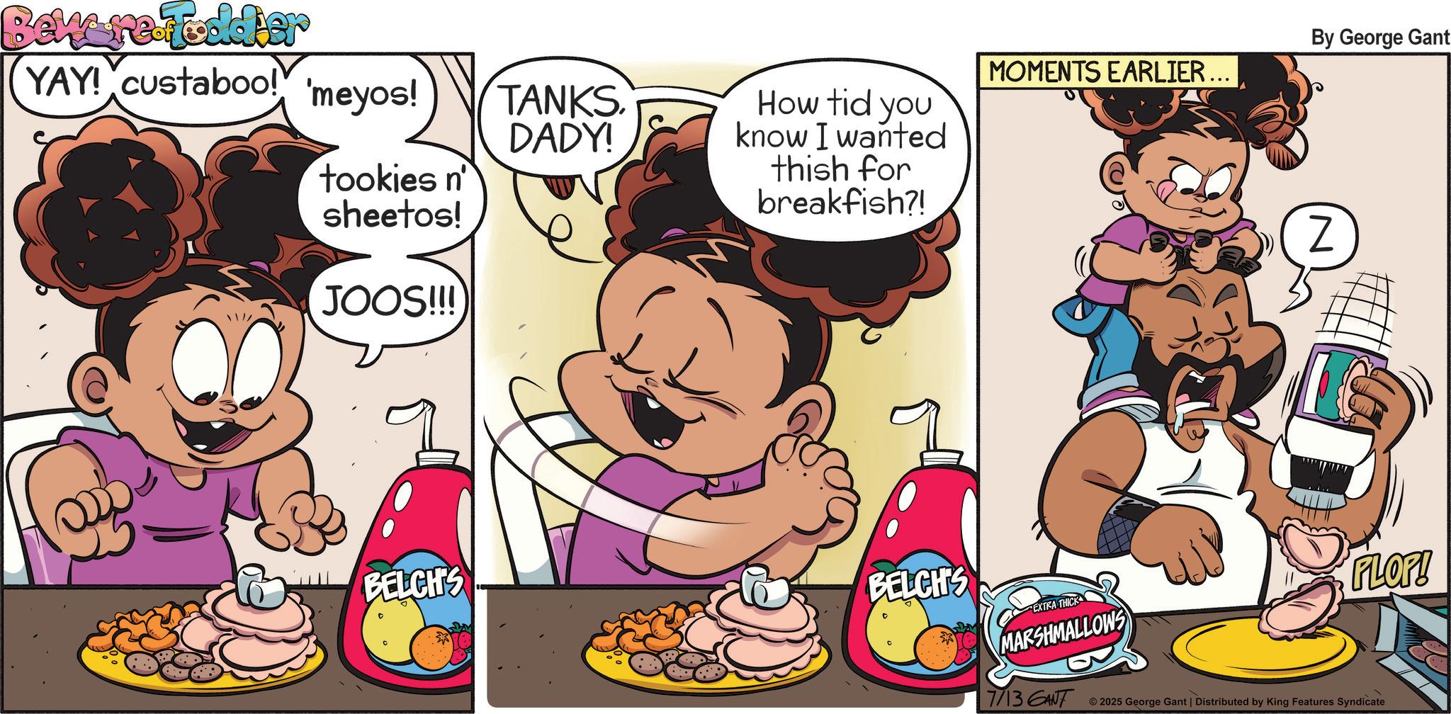 Child OCR: Beware Tooldier YAY! custaboo! 'meyos! tookies n' sheetos! JOOS!!! // TANKS. DADY! How tid you know I wanted MOMENTS EARLIER... thish for breakfish?! BELCH'S BELCH'S EXTRA THICK MARSHMALLOWS By George Gant Z FLOP! 7/13 GANT 2025 George Gant | Distributed by King Features Syndicate Beware Tooldier YAY ! custaboo ! ' meyos ! tookies n ' sheetos ! JOOS !!! // TANKS . DADY ! How tid you know I wanted MOMENTS EARLIER ... thish for breakfish ?! BELCH'S BELCH'S EXTRA THICK MARSHMALLOWS By George Gant Z FLOP ! 7/13 GANT 2025 George Gant | Distributed by King Features Syndicate