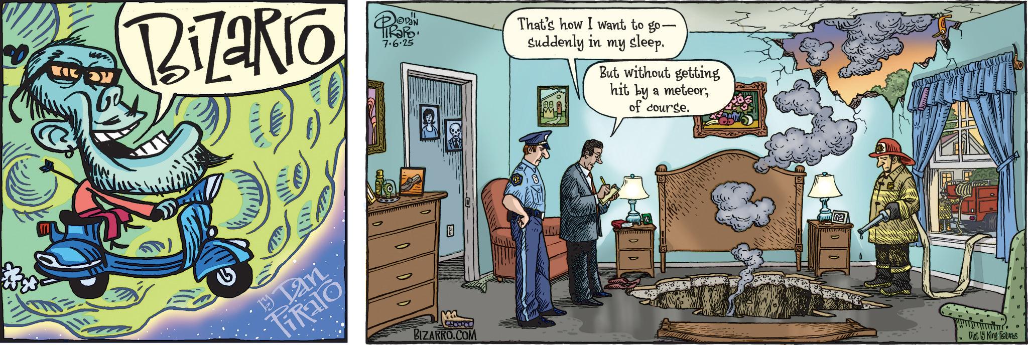 Comic book OCR: Bizakio Tan iRalo DODIN TIRARO 7.6.25 DID m 8888989 BIZARRO.COM That's how I want to go- Suddenly in my sleep. But without getting hit by a meteorof course. Dist. by King Features Bizakio Tan iRalo DODIN TIRARO 7.6.25 DID m 8888989 BIZARRO.COM That's how I want to go- Suddenly in my sleep . But without getting hit by a meteorof course . Dist . by King Features