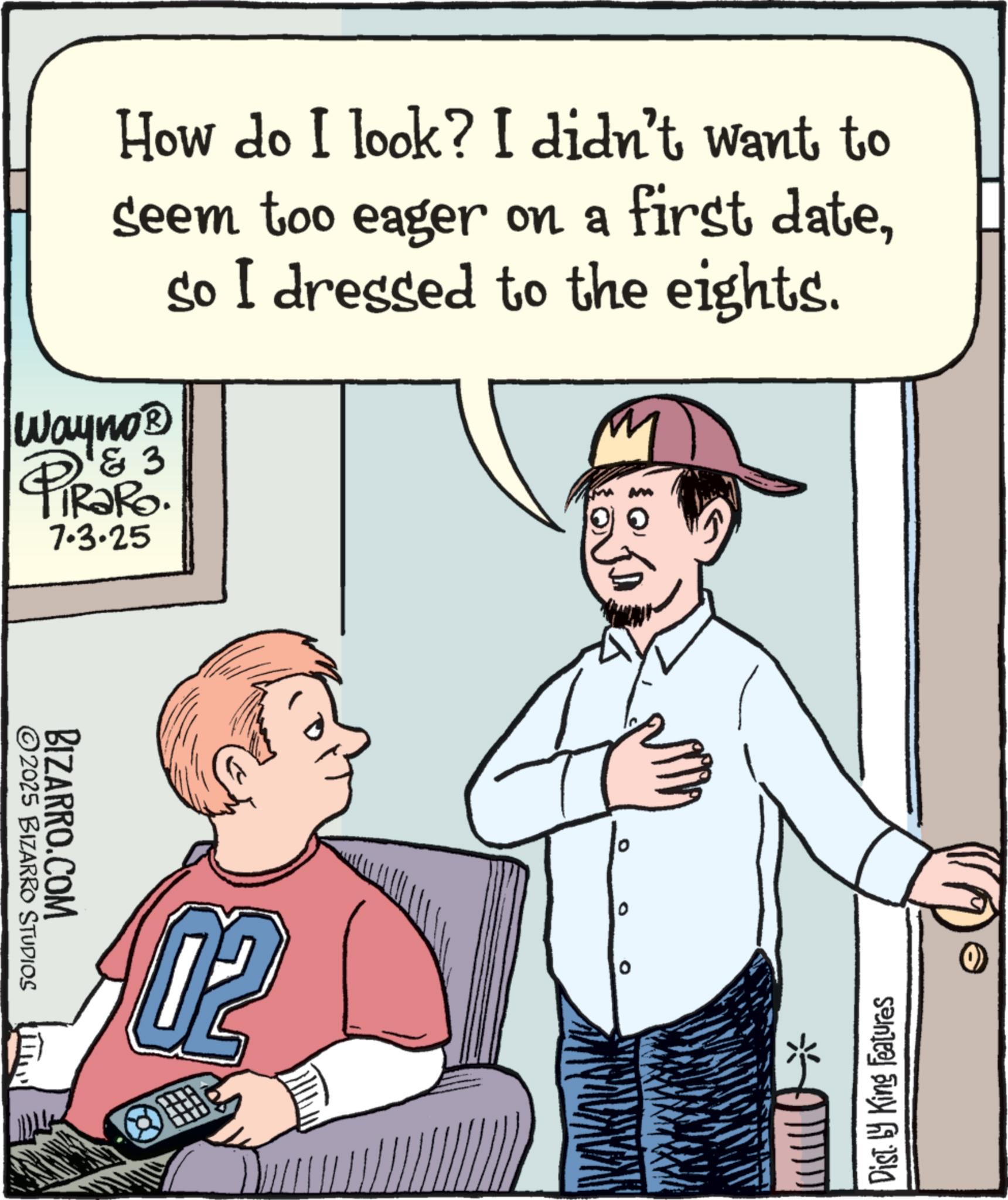 OCR: How do I look? I didn't want to seem too eager on a first dateso I dressed to the eights. 3 Wayno? PiRaRo 7.3.25 M BIZARRO.COM ©2025 BIZARRO STUDIOS 0 Disty King Features * How do I look ? I didn't want to seem too eager on a first dateso I dressed to the eights . 3 Wayno? PiRaRo 7.3.25 M BIZARRO.COM © 2025 BIZARRO STUDIOS 0 Disty King Features *