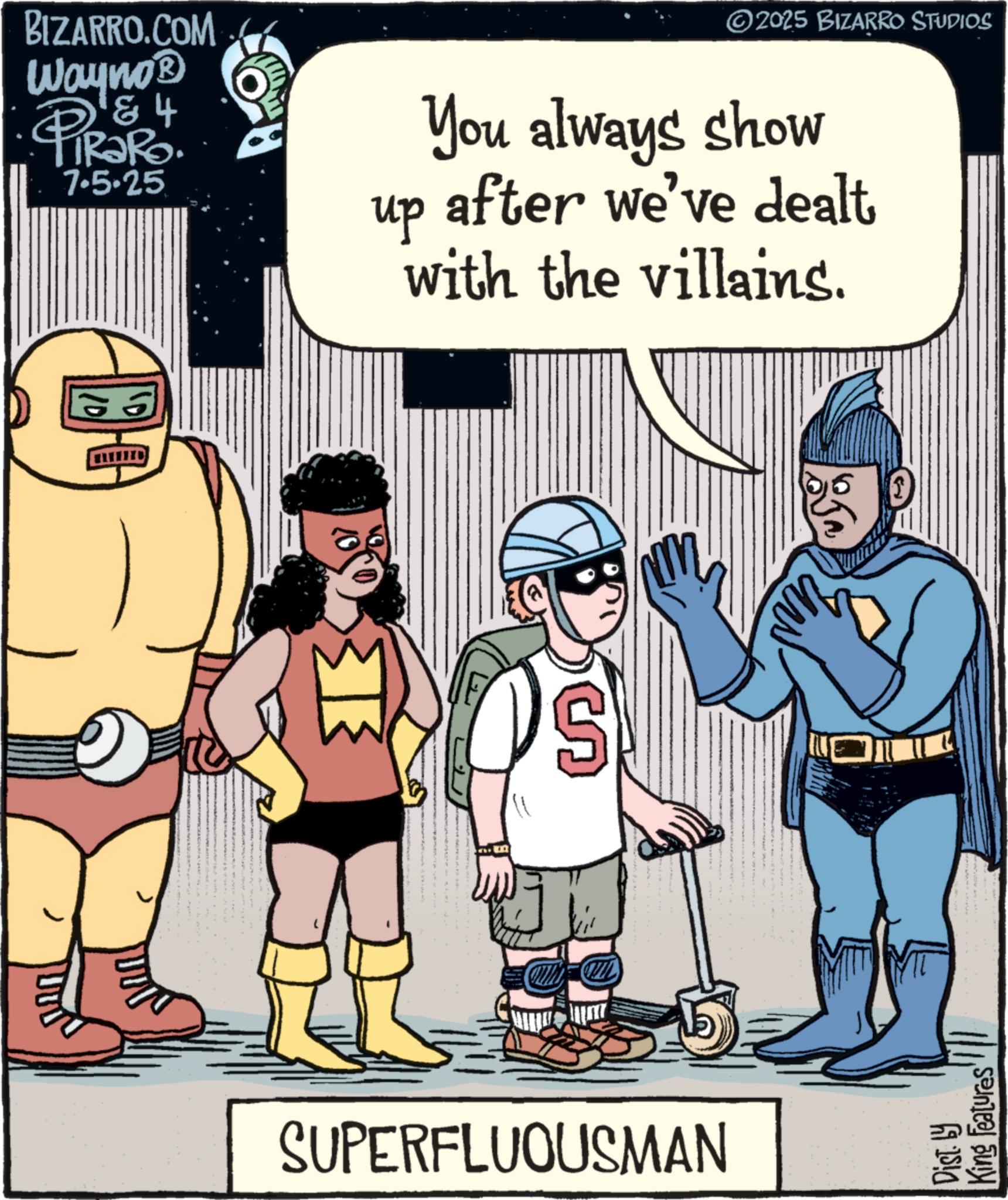 Comic book OCR: BIZARRO.COM Wayno? 184 •PIR?RO. 7.5-25 2025 BIZARRO STUDIOS up You always show after we've dealt with the villains. SUPERFLUOUSMAN Dist. by King Features BIZARRO.COM Wayno? 184 • PIR?RO . 7.5-25 2025 BIZARRO STUDIOS up You always show after we've dealt with the villains . SUPERFLUOUSMAN Dist . by King Features
