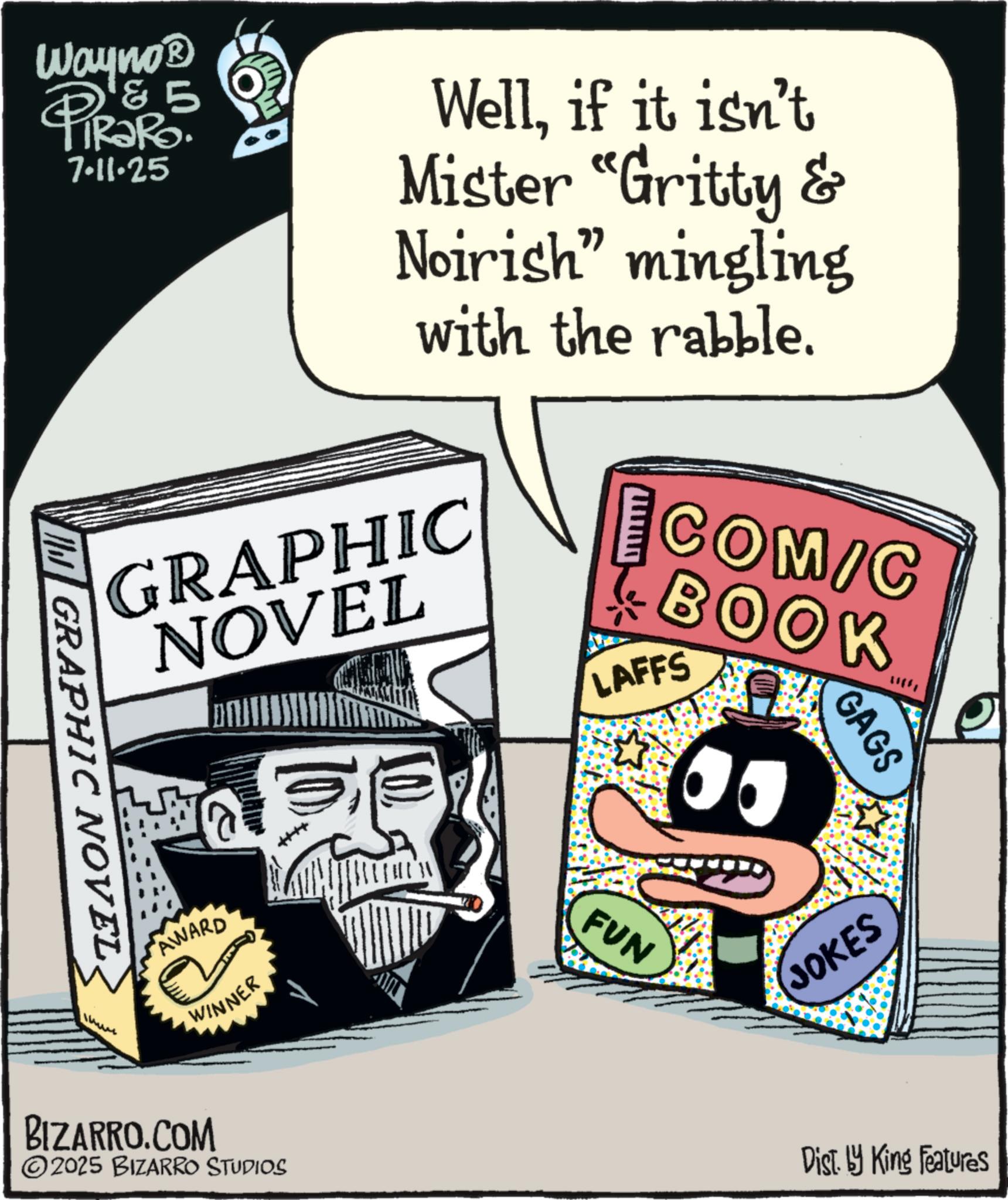 Book OCR: GRAPHIC NOVELWayno? & 5 TiRaRo. 7-11-25 Wellif it isn't Mister "Gritty & Noirish” mingling with the rabble. GRAPHIC NOVEL AWARD BIZARRO.COM WINNER 2025 BIZARRO STUDIOS COM/C BOOK LAFFS FUN GAGS JOKES Dist. by King Features GRAPHIC NOVELWayno? & 5 TiRaRo . 7-11-25 Wellif it isn't Mister " Gritty & Noirish ” mingling with the rabble . GRAPHIC NOVEL AWARD BIZARRO.COM WINNER 2025 BIZARRO STUDIOS COM / C BOOK LAFFS FUN GAGS JOKES Dist . by King Features