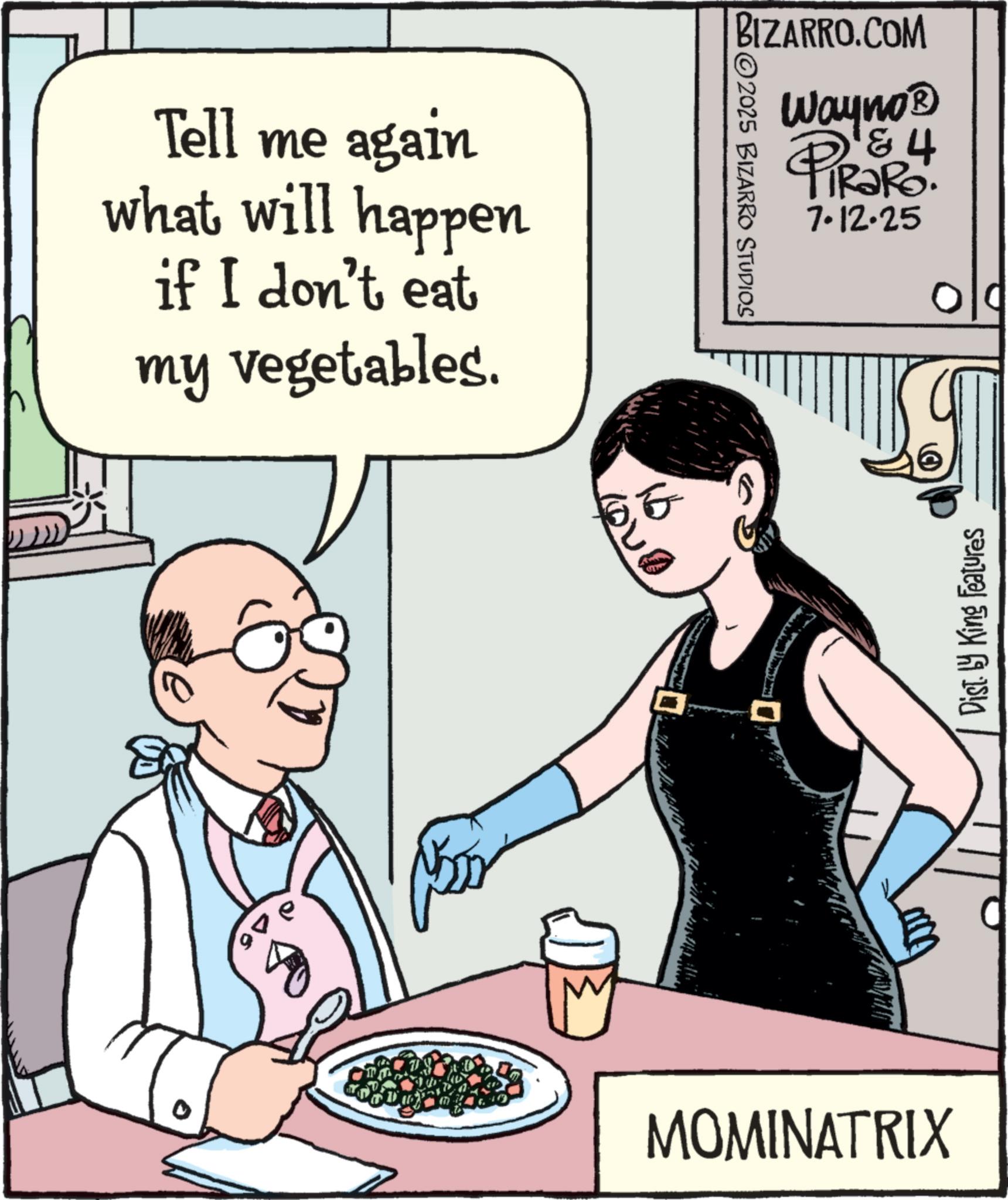 Animated cartoon OCR: Tell me again what will happen if I don't eat my vegetables. BIZARRO.COM 2025 BIZARRO STUDIOS Wayno? 4 PiRaRo. 7.12.25 MOMINATRIX Dist. by King Features Tell me again what will happen if I don't eat my vegetables . BIZARRO.COM 2025 BIZARRO STUDIOS Wayno? 4 PiRaRo . 7.12.25 MOMINATRIX Dist . by King Features