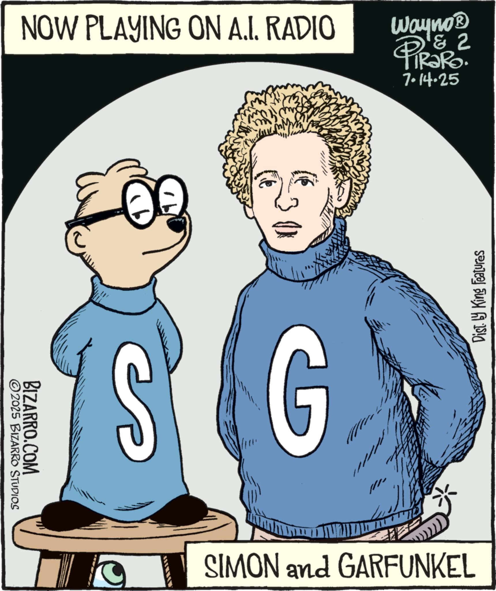 Clip art OCR: NOW PLAYING ON A.I. RADIO ©2025 BIZARRO STUDIOS BIZARRO.COM G Wayno? & 2 PiRaRo 7.14.25 SIMON and GARFUNKEL Dist. by King Features NOW PLAYING ON A.I. RADIO © 2025 BIZARRO STUDIOS BIZARRO.COM G Wayno? & 2 PiRaRo 7.14.25 SIMON and GARFUNKEL Dist . by King Features