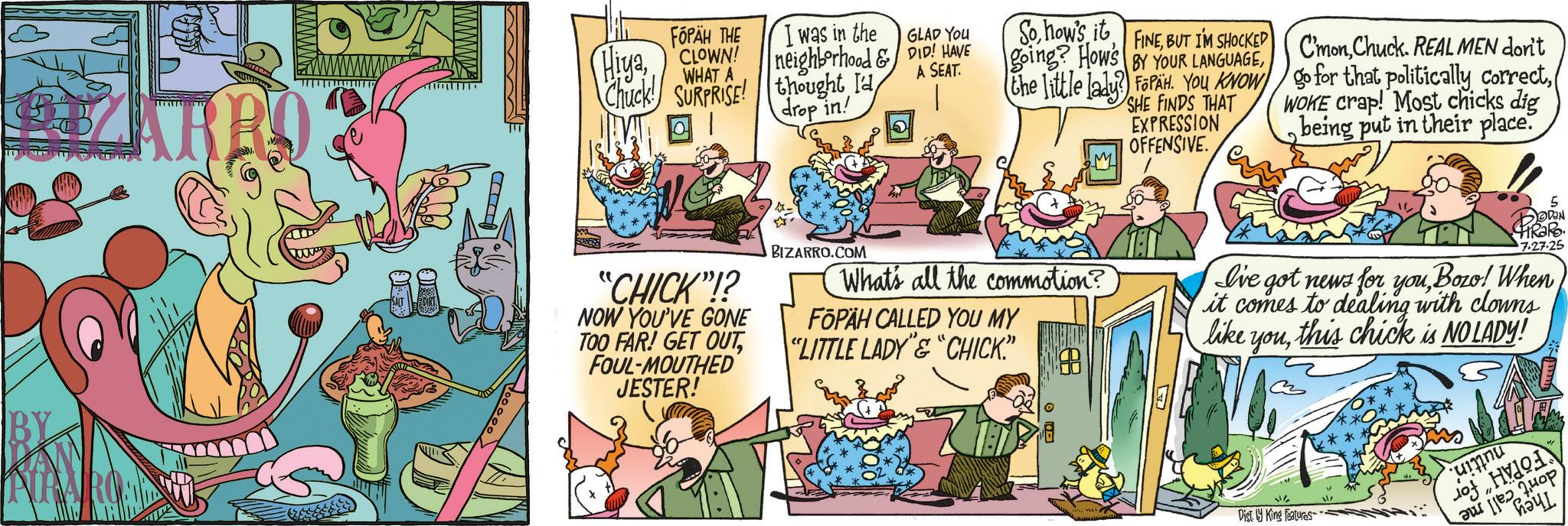 Humour OCR: BY ARRO FÓPÄH THE HiyaCLOWN! WHAT A Chuck! SURPRISE! ? I was in the GLAD YOU Sohow's it going? How's FINEBUT I'M SHOCKED BY YOUR LANGUAGEA SEAT. neighborhood & DID! HAVE thought I'd drop in! C'monChuck. REAL MEN don't the little lady? FoPAH. YOU KNOW go for that politically correctSHE FINDS THAT EXPRESSION OFFENSIVE. WOKE crap! Most chicks dig being put in their place. "CHICK"!? NOW YOU'VE GONE TOO FAR! GET OUTFOUL-MOUTHED JESTER! BIZARRO.COM What's all the commotion? FOPÄH CALLED YOU MY "LITTLE LADY"&"CHICK.” ? 5 DOWN HRaRo 7.27.25 I've got news for youBozo! When it comes to dealing with clowns like youthis chick is NO LADY! Dist. by King Features NH of H Pu [2 Mor ?? BY ARRO FÓPÄH THE HiyaCLOWN ! WHAT A Chuck ! SURPRISE ! ? I was in the GLAD YOU Sohow's it going ? How's FINEBUT I'M SHOCKED BY YOUR LANGUAGEA SEAT . neighborhood & DID ! HAVE thought I'd drop in ! C'monChuck . REAL MEN don't the little lady ? FoPAH . YOU KNOW go for that politically correctSHE FINDS THAT EXPRESSION OFFENSIVE . WOKE crap ! Most chicks dig being put in their place . " CHICK " !? NOW YOU'VE GONE TOO FAR ! GET OUTFOUL - MOUTHED JESTER ! BIZARRO.COM What's all the commotion ? FOPÄH CALLED YOU MY " LITTLE LADY " & " CHICK . ” ? 5 DOWN HRaRo 7.27.25 I've got news for youBozo ! When it comes to dealing with clowns like youthis chick is NO LADY ! Dist . by King Features NH of H Pu [ 2 Mor ??
