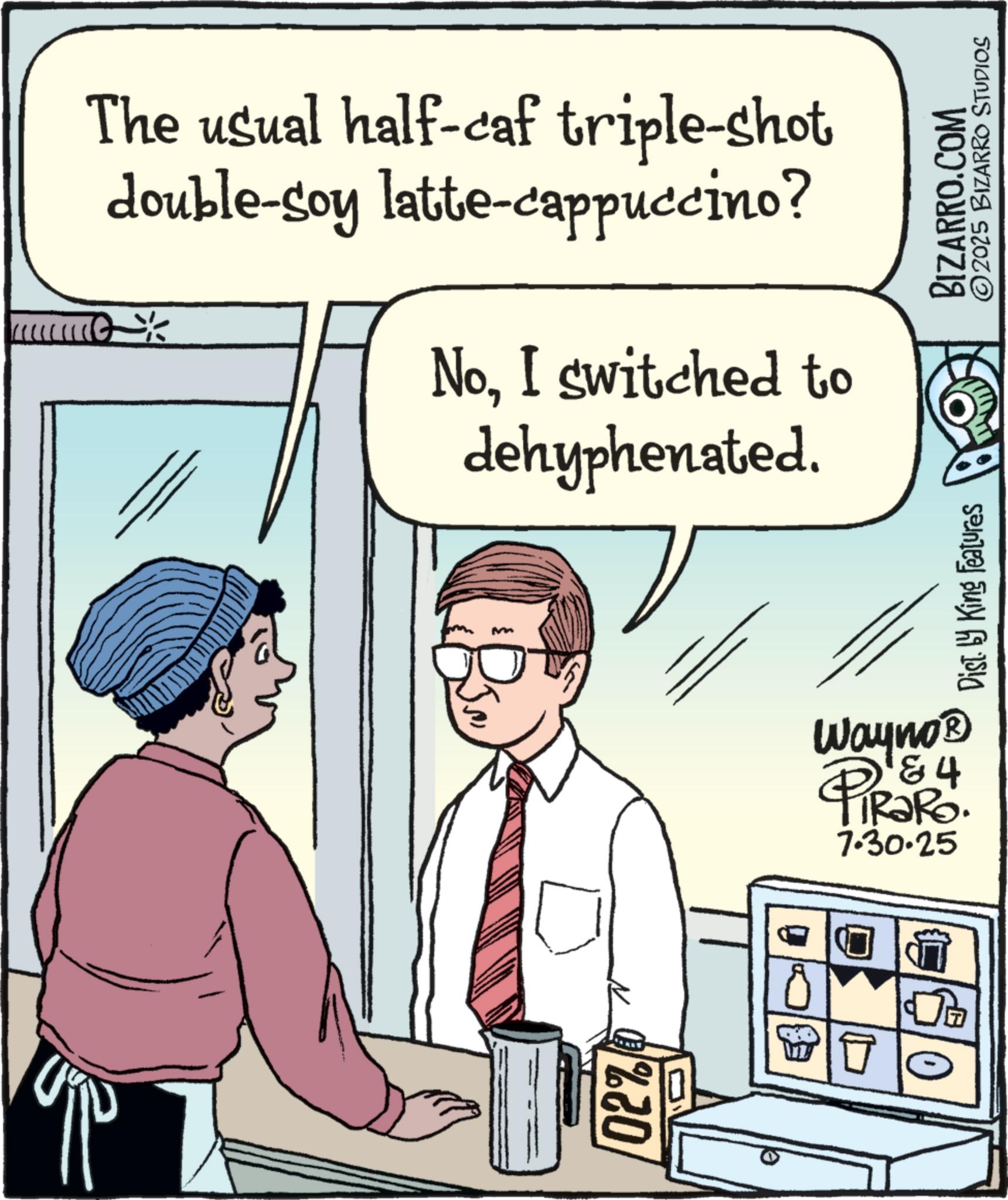 Comic book OCR: 02% 40 The usual half-caf triple-shot double-soy latte-cappuccino? ? NoI switched to dehyphenated. Wayno? PiRaRo. 84 7.30.25 Dist. by King Features BIZARRO.COM ©2025 BIZARRO STUDIOS 02 % 40 The usual half - caf triple - shot double - soy latte - cappuccino ? ? NoI switched to dehyphenated . Wayno? PiRaRo . 84 7.30.25 Dist . by King Features BIZARRO.COM © 2025 BIZARRO STUDIOS
